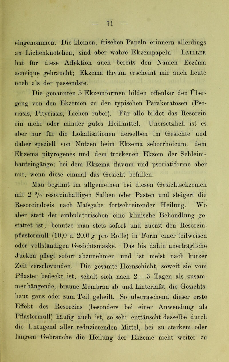 eiligenommen. Die kleinen, frischen Papeln erinnern allerdings an Lichenknötchen, sind aber wahre Ekzempapeln. Lailler hat für diese Affektion auch bereits den Namen Eczema acneique gebraucht; Ekzema flavum erscheint mir auch heute noch als der passendste. Die genannten 5 Ekzemformen bilden offenbar den Über- gang von den Ekzemen zu den typischen Parakeratosen (Pso- riasis, Pityriasis, Lichen ruber). Für alle bildet das Resorcin ein mehr oder minder gutes Heilmittel. Unersetzlich ist es aber nur für die Lokalisationen derselben im Gesichte und daher speziell von Nutzen beim Ekzema seborrhoicum, dem Ekzema pityrogenes und dem trockenen Ekzem der Schleim- hauteingänge; bei dem Ekzema flavum und psoriatiforme aber nur, wenn diese einmal das Gesicht befallen. Man beginnt im allgemeinen bei diesen Gesichtsekzemen mit 2 % resorcinhaltigen Salben oder Pasten und steigert die Resorcindosis nach Mafsgabe fortschreitender Heilung. Wo aber statt der ambulatorischen eine klinische Behandlung ge- stattet ist, benutze man stets sofort und zuerst den Resorcin- pflastermull (10,0 u. 20,0 g pro Rolle) in Form einer teilweisen oder vollständigen Gesichtsmaske. Das bis dahin unerträgliche Jucken pflegt sofort abzunehmen und ist meist nach kurzer Zeit verschwunden. Die gesamte Hornschicht, soweit sie vom Pflaster bedeckt ist, schält sich nach 2 — 3 Tagen als zusam- menhängende, braune Membran ab und hinterläfst die Gesichts- haut ganz oder zum Teil geheilt. So überraschend dieser erste Effekt des Resorcins (besonders bei einer Anwendung als Pflastermull) häufig auch ist, so sehr enttäuscht dasselbe durch die Untugend aller reduzierenden Mittel, bei zu starkem oder langem Gebrauche die Heilung der Ekzeme nicht weiter zu
