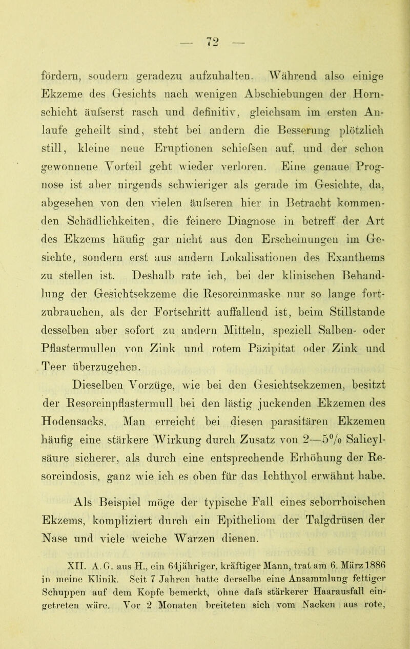 fördern, soudern geradezu aufzulialten. Während also einige Ekzeme des Gesichts nach wenigen Abschiebungen der Horn- schicht äufserst rasch und definitiv, gleichsam im ersten An- laufe geheilt sind, steht hei andern die Besserung plötzlich still, kleine neue Eruptionen schiefsen auf, und der schon gewonnene Vorteil geht wieder verloren. Eine genaue Prog- nose ist aber nirgends schwieriger als gerade im Gesichte, da, abgesehen von den vielen äufseren hier in Betracht kommen- den Schädlichkeiten, die feinere Diagnose in betreff der Art des Ekzems häufig gar nicht aus den Erscheinungen im Ge- sichte, sondern erst aus andern Lokalisationen des Exanthems zu stellen ist. Deshalb rate ich, bei der klinischen Behand- lung der Gesichtsekzeme die Resorcinmaske nur so lange fort- zubrauchen, als der Fortschritt auffallend ist, beim Stillstände desselben aber sofort zu andern Mitteln, speziell Salben- oder Pflastermullen von Zink und rotem Päzipitat oder Zink und Teer uberzugehen. Dieselben Vorzüge, wie hei den Gesichtsekzemen, besitzt der Resorcinpflastermull hei den lästig juckenden Ekzemen des Hodensacks. Man erreicht hei diesen parasitären Ekzemen häufig eine stärkere Wirkung durch Zusatz von 2—5% Salicyl- säure sicherer, als durch eine entsprechende Erhöhung der Re- sorcindosis, ganz wie ich es oben für das Ichthyol erwähnt habe. Als Beispiel möge der typische Fall eines seborrhoischen Ekzems, kompliziert durch ein Epitheliom der Talgdrüsen der Nase und viele weiche Warzen dienen. XII. A. G. aus H., ein 64jähriger, kräftiger Mann, trat am 6. März 1886 in meine Klinik. Seit 7 Jahren hatte derselbe eine Ansammlung fettiger Schuppen auf dem Kopfe bemerkt, ohne dafs stärkerer Haarausfall ein- getreten wäre. Vor 2 Monaten breiteten sich vom Nacken aus rote,