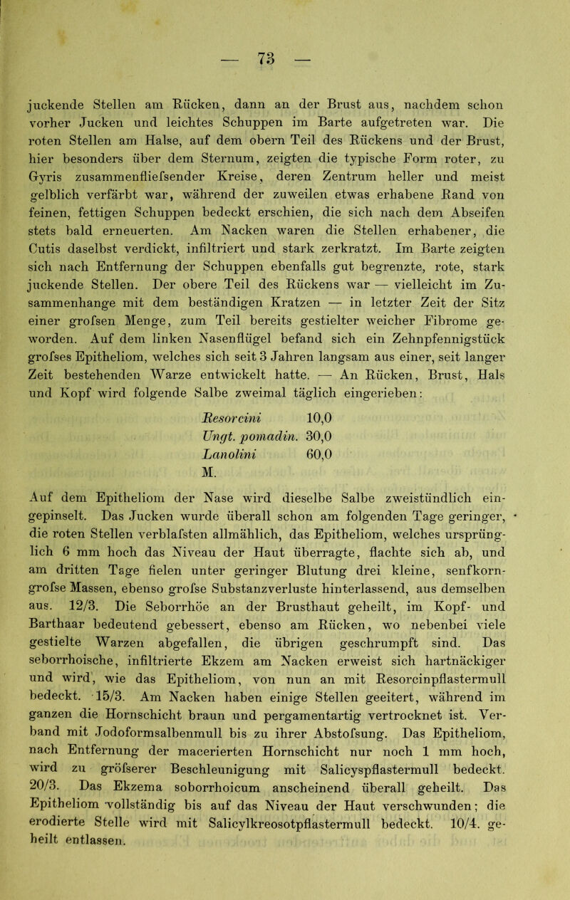 juckende Stellen am Kücken, dann an der Brust aus, nachdem schon vorher Jucken und leichtes Schuppen im Barte aufgetreten war. Die roten Stellen am Halse, auf dem obern Teil des Rückens und der Brust, hier besonders über dem Sternum, zeigten die typische Form roter, zu Gyris zusammenfliefsender Kreise, deren Zentrum heller und meist gelblich verfärbt war, während der zuweilen etwas erhabene Rand von feinen, fettigen Schuppen bedeckt erschien, die sich nach dem Abseifen stets bald erneuerten. Am Nacken waren die Stellen erhabener, die Cutis daselbst verdickt, infiltriert und stark zerkratzt. Im Barte zeigten sich nach Entfernung der Schuppen ebenfalls gut begrenzte, rote, stark juckende Stellen. Der obere Teil des Rückens war — vielleicht im Zu- sammenhänge mit dem beständigen Kratzen — in letzter Zeit der Sitz einer grofsen Menge, zum Teil bereits gestielter weicher Fibrome ge- worden. Auf dem linken Nasenflügel befand sich ein Zehnpfennigstück grofses Epitheliom, welches sich seit 3 Jahren langsam aus einer, seit langer Zeit bestehenden Warze entwickelt hatte. — An Rücken, Brust, Hals und Kopf wird folgende Salbe zweimal täglich eingerieben: Besorcini 10,0 TJngt. pomadin. 30,0 Lanolini 60,0 M. Auf dem Epitheliom der Nase wird dieselbe Salbe zweistündlich ein- gepinselt. Das Jucken wurde überall schon am folgenden Tage geringer, • die roten Stellen verblafsten allmählich, das Epitheliom, welches ursprüng- lich 6 mm hoch das Niveau der Haut überragte, flachte sich ab, und am dritten Tage fielen unter geringer Blutung drei kleine, senfkorn- grofse Massen, ebenso grofse Substanzverluste hinterlassend, aus demselben aus. 12/3. Die Seborrhöe an der Brusthaut geheilt, im Kopf- und Barthaar bedeutend gebessert, ebenso am Rücken, wo nebenbei viele gestielte Warzen abgefallen, die übrigen geschrumpft sind. Das seborrhoische, infiltrierte Ekzem am Nacken erweist sich hartnäckiger und wird', wie das Epitheliom, von nun an mit Resorcinpflastermull bedeckt. 15/3. Am Nacken haben einige Stellen geeitert, während im ganzen die Hornschicht braun und pergamentartig vertrocknet ist. Ver- band mit Jodoformsalbenmull bis zu ihrer Abstofsung. Das Epitheliom, nach Entfernung der macerierten Hornschicht nur noch 1 mm hoch, wrird zu gröfserer Beschleunigung mit Salicyspflastermull bedeckt. 20/3. Das Ekzema soborrhoicum anscheinend überall geheilt. Das Epitheliom -vollständig bis auf das Niveau der Haut verschwunden; die erodierte Stelle wird mit Salicylkreosotpflastermull bedeckt. 10/4. ge- heilt entlassen.