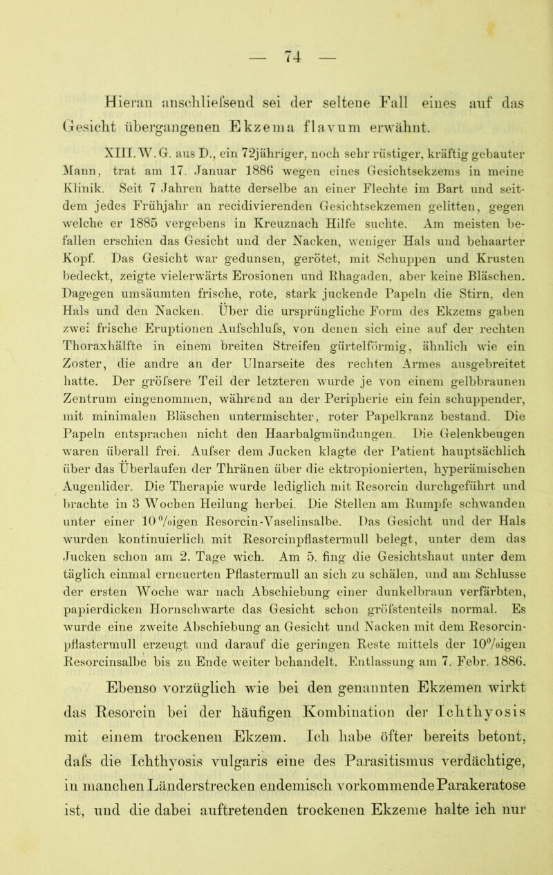 Hieran anschliefsend sei der seltene Fall eines anf das Gesicht übergangenen Ekzema flavum erwähnt. XIII. W.G. aus D., ein 72jähriger, noch sehr rüstiger, kräftig gebauter Mann, trat am 17. Januar 1886 wegen eines Gesichtsekzems in meine Klinik. Seit 7 Jahren hatte derselbe an einer Flechte im Bart und seit- dem jedes Frühjahr an recidivierenden Gesichtsekzemen gelitten, gegen welche er 1885 vergebens in Kreuznach Hilfe suchte. Am meisten be- fallen erschien das Gesicht und der Nacken, weniger Hals und behaarter Kopf. Das Gesicht war gedunsen, gerötet, mit Schuppen und Krusten bedeckt, zeigte vielerwärts Erosionen und Rhagaden, aber keine Bläschen. Dagegen umsäumten frische, rote, stark juckende Papeln die Stirn, den Hals und den Nacken. Über die ursprüngliche Form des Ekzems gaben zwei frische Eruptionen Aufschlufs, von denen sich eine auf der rechten Thoraxhälfte in einem breiten Streifen gürtelförmig, ähnlich wie ein Zoster, die andre an der Ulnarseite des rechten Armes ausgebreitet hatte. Der gröfsere Teil der letzteren wurde je von einem gelbbraunen Zentrum eingenommen, während an der Peripherie ein fein schuppender, mit minimalen Bläschen untermischter, roter Papelkranz bestand. Die Papeln entsprachen nicht den Haarbalgmündungen. Die Gelenkbeugen waren überall frei. Aufser dem Jucken klagte der Patient hauptsächlich über das Überlaufen der Thränen über die ektropionierten, hyperämischen Augenlider. Die Therapie wurde lediglich mit Resorcin durchgeführt und brachte in 3 Wochen Heilung herbei. Die Stellen am Rumpfe schwanden unter einer 10%igen Resorcin-Vaselinsalbe. Das Gesicht und der Hals wurden kontinuierlich mit Resorcinpflastermull belegt, unter dem das Jucken schon am 2. Tage wich. Am 5. fing die Gesichtshaut unter dem täglich einmal erneuerten Pflastermull an sich zu schälen, und am Schlüsse der ersten Woche war nach Abschiebung einer dunkelbraun verfärbten, papierdicken Hornschwarte das Gesicht schon gröfstenteils normal. Es wurde eine zweite Abschiebung an Gesicht und Nacken mit dem Resorcin- pflastermull erzeugt und darauf die geringen Reste mittels der 10%igen Resorcinsalbe bis zu Ende weiter behandelt. Entlassung am 7. Febr. 1886. Ebenso vorzüglich wie bei den genannten Ekzemen wirkt das Resorcin bei der häufigen Kombination der Ichthyosis mit einem trockenen Ekzem. Ich habe öfter bereits betont, dafs die Ichthyosis vulgaris eine des Parasitismus verdächtige, in manchen Länderstrecken endemisch vorkommende Parakeratose ist, und die dabei auftretenden trockenen Ekzeme halte ich nur