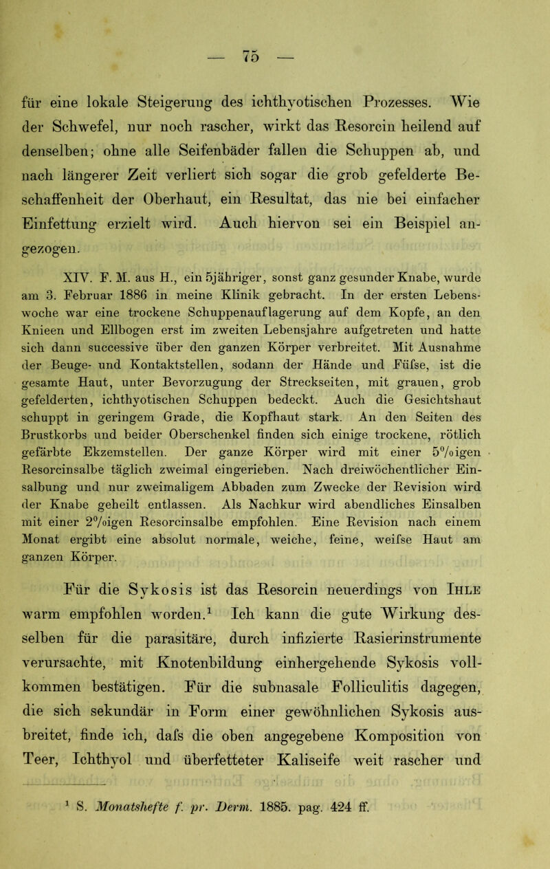 für eine lokale Steigerung des ichtkyotischen Prozesses. Wie der Schwefel, nur noch rascher, wirkt das Pesorcin heilend auf denselben; ohne alle Seifenbäder fallen die Schuppen ab, und nach längerer Zeit verliert sich sogar die grob gefelderte Be- schaffenheit der Oberhaut, ein Resultat, das nie bei einfacher Einfettung erzielt wird. Auch hiervon sei ein Beispiel an- gezogen. XIV. F. M. aus H., ein 5jähriger, sonst ganz gesunder Knabe, wurde am 3. Februar 1886 in meine Klinik gebracht. In der ersten Lebens- woche war eine trockene Schuppenauflagerung auf dem Kopfe, an den Knieen und Ellbogen erst im zweiten Lebensjahre aufgetreten und hatte sich dann successive über den ganzen Körper verbreitet. Mit Ausnahme der Beuge- und Kontaktstellen, sodann der Hände und Füfse, ist die gesamte Haut, unter Bevorzugung der Streckseiten, mit grauen, grob gefelderten, ichthyotischen Schuppen bedeckt. Auch die Gesichtshaut schuppt in geringem Grade, die Kopfhaut stark. An den Seiten des Brustkorbs und beider Oberschenkel finden sich einige trockene, rötlich gefärbte Ekzemstellen. Der ganze Körper wird mit einer 5%igen Besorcinsalbe täglich zweimal eingerieben. Nach dreiwöchentlicher Ein- salbung und nur zweimaligem Abbaden zum Zwecke der Bevision wird der Knabe geheilt entlassen. Als Nachkur wird abendliches Einsalben mit einer 2%igen Besorcinsalbe empfohlen. Eine Bevision nach einem Monat ergibt eine absolut normale, weiche, feine, weifse Haut am ganzen Körper. Für die Sykosis ist das Pesorcin neuerdings von Ihle warm empfohlen worden.1 Ich kann die gute Wirkung des- selben für die parasitäre, durch infizierte Pasierinstrumente verursachte, mit Knotenbildung einhergehende Sykosis voll- kommen bestätigen. Für die subnasale Folliculitis dagegen, die sich sekundär in Form einer gewöhnlichen Sykosis aus- breitet, finde ich, dafs die oben angegebene Komposition von Teer, Ichth}ml und überfetteter Kaliseife weit rascher und 1 S. Monatshefte f. pr. Demi. 1885. pag. 424 ff.