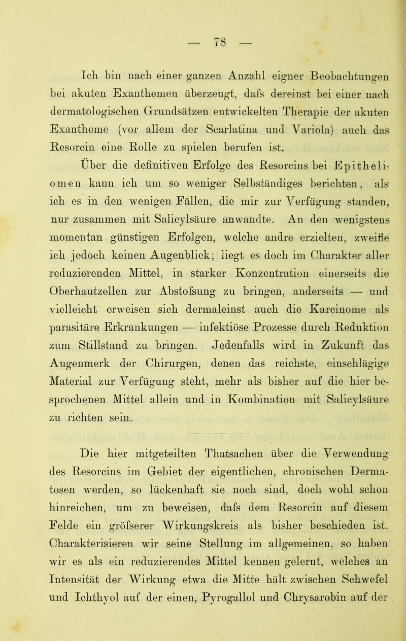 Ich bin nach einer ganzen Anzahl eigner Beobachtungen bei akuten Exanthemen überzeugt, dafs dereinst bei einer nach dermatologischen Grundsätzen entwickelten Therapie der akuten Exantheme (vor allem der Scarlatina und Variola) auch das Resorcin eine Bolle zu spielen berufen ist. Über die definitiven Erfolge des Resorcins bei Epitheli- omen kann ich um so weniger Selbständiges berichten, als ich es in den wenigen Fällen, die mir zur Verfügung standen, nur zusammen mit Salicylsäure anwandte. An den wenigstens momentan günstigen Erfolgen, welche andre erzielten, zweifle ich jedoch keinen Augenblick; liegt es doch im Charakter aller reduzierenden Mittel, in starker Konzentration einerseits die Oberhautzellen zur Abstofsung zu bringen, anderseits — und vielleicht erweisen sich dermaleinst auch die Karcinome als parasitäre Erkrankungen — infektiöse Prozesse durch Reduktion zum Stillstand zu bringen. Jedenfalls wird in Zukunft das Augenmerk der Chirurgen, denen das reichste, einschlägige Material zur Verfügung steht, mehr als bisher auf die hier be- sprochenen Mittel allein und in Kombination mit Salicylsäure zu richten sein. Die hier mitgeteilten Thatsachen über die Verwendung des Resorcins im Gebiet der eigentlichen, chronischen Derma- tosen werden, so lückenhaft sie noch sind, doch wohl schon hinreichen, um zu beweisen, dafs dem Resorcin auf diesem Felde ein gröfserer Wirkungskreis als bisher beschieden ist. Charakterisieren wir seine Stellung im allgemeinen, so haben wir es als ein reduzierendes Mittel kennen gelernt, welches an Intensität der Wirkung etwa die Mitte hält zwischen Schwefel und Ichthyol auf der einen, Pyrogallol und Chrysarobin auf der