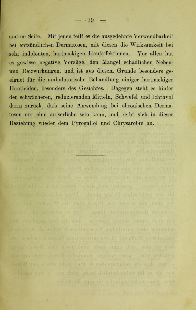andren Seite. Mit jenen teilt es die ausgedehnte Verwendbarkeit bei entzündlichen Dermatosen, mit diesen die Wirksamkeit bei sehr indolenten, hartnäckigen Hautaffektionen. Vor allen bat es gewisse negative Vorzüge, den Mangel schädlicher Neben- und Heizwirkungen, und ist aus diesem Grunde besonders ge- eignet für die ambulatorische Behandlung einiger hartnäckiger Hautleiden, besonders des Gesichtes. Dagegen steht es hinter den schwächeren, reduzierenden Mitteln, Schwefel und Ichthyol darin zurück, dafs seine Anwendung hei chronischen Derma- tosen nur eine äufserliche sein kann, und reiht sich in dieser