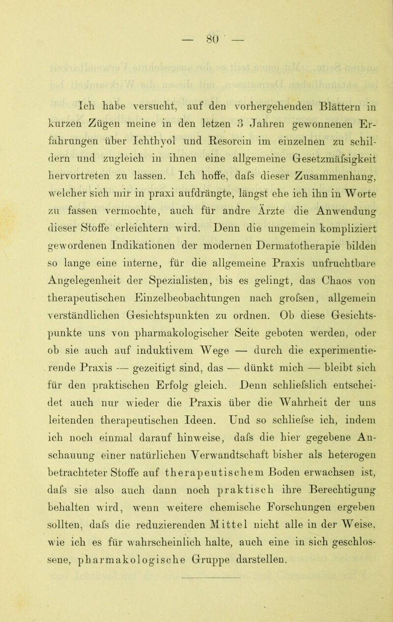 Ich. habe versucht, auf den vorhergehenden Blättern in kurzen Zügen meine in den letzen 3 Jahren gewonnenen Er- fahrungen über Ichthyol und Resorcin im einzelnen zu schil- dern und zugleich in ihnen eine allgemeine Gesetzmäfsigkeit hervortreten zu lassen. Ich hoffe, dafs dieser Zusammenhang, welcher sich mir in praxi aufdrängte, längst ehe ich ihn in Worte zu fassen vermochte, auch für andre Ärzte die Anwendung dieser Stoffe erleichtern wird. Denn die ungemein kompliziert gewordenen Indikationen der modernen Dermatotherapie bilden so lange eine interne, für die allgemeine Praxis unfruchtbare Angelegenheit der Spezialisten, bis es gelingt, das Chaos von therapeutischen Einzelbeobachtungen nach grofsen, allgemein verständlichen Gesichtspunkten zu ordnen. Ob diese Gesichts- punkte uns von pharmakologischer Seite geboten werden, oder ob sie auch auf induktivem Wege — durch die experimentie- rende Praxis — gezeitigt sind, das — dünkt mich — bleibt sich für den praktischen Erfolg gleich. Denn schliefslich entschei- det auch nur wieder die Praxis über die Wahrheit der uns leitenden therapeutischen Ideen. Und so schliefse ich, indem ich noch einmal darauf hinw^eise, dafs die hier gegebene An- schauung einer natürlichen Verwandtschaft bisher als heterogen betrachteter Stoffe auf therapeutischem Boden erwachsen ist, dafs sie also auch dann noch praktisch ihre Berechtigung behalten wird, wenn weitere chemische Forschungen ergeben sollten, dafs die reduzierenden Mittel nicht alle in der Weise, w ie ich es für wahrscheinlich halte, auch eine in sich geschlos- sene, pharmakologische Gruppe darstellen.