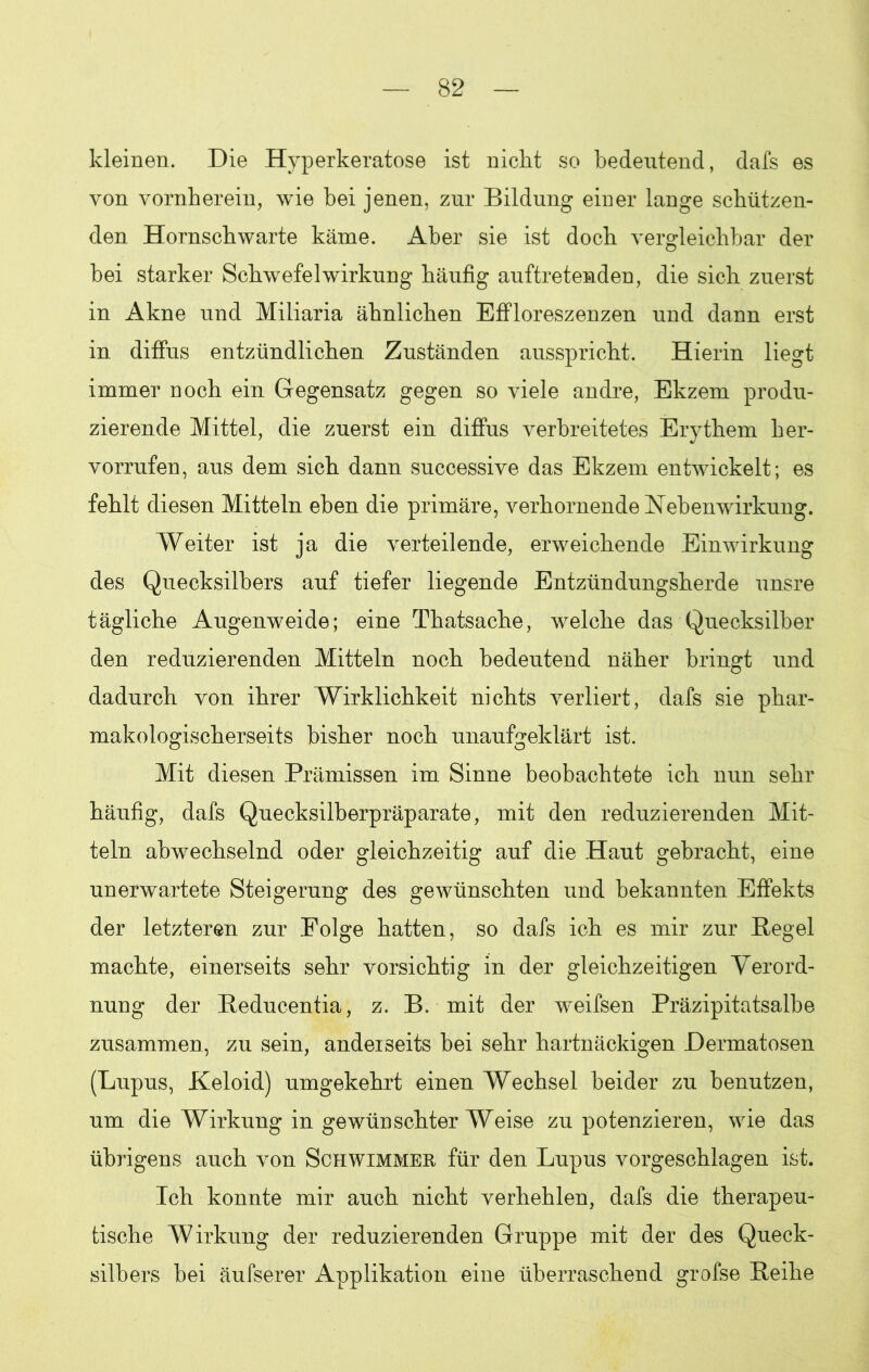 kleinen. Die Hyperkeratose ist nicht so bedeutend, dafs es von vornherein, wie bei jenen, zur Bildung einer lange schützen- den Hornschwarte käme. Aber sie ist doch vergleichbar der hei starker Schwefel Wirkung häufig auftretenden, die sich zuerst in Akne und Miliaria ähnlichen Effloreszenzen und dann erst in diffus entzündlichen Zuständen ausspricht. Hierin liegt immer noch ein Gegensatz gegen so viele andre, Ekzem produ- zierende Mittel, die zuerst ein diffus verbreitetes Erythem her- vorrufen, aus dem sich dann successive das Ekzem entwickelt; es fehlt diesen Mitteln eben die primäre, verhornende Nebenwirkung. Weiter ist ja die verteilende, erweichende Einwirkung des Quecksilbers auf tiefer liegende Entzündungsherde unsre tägliche Augenweide; eine Thatsache, welche das Quecksilber den reduzierenden Mitteln noch bedeutend näher bringt und dadurch von ihrer Wirklichkeit nichts verliert, dafs sie phar- makologischerseits bisher noch unaufgeklärt ist. Mit diesen Prämissen im Sinne beobachtete ich nun sehr häufig, dafs Quecksilberpräparate, mit den reduzierenden Mit- teln abwechselnd oder gleichzeitig auf die Haut gebracht, eine unerwartete Steigerung des gewünschten und bekannten Effekts der letzteren zur Folge hatten, so dafs ich es mir zur Pegel machte, einerseits sehr vorsichtig in der gleichzeitigen Verord- nung der Beducentia, z. B. mit der weifsen Präzipitatsalbe zusammen, zu sein, anderseits bei sehr hartnäckigen Dermatosen (Lupus, Keloid) umgekehrt einen Wechsel beider zu benutzen, um die Wirkung in gewünschterWeise zu potenzieren, wie das übrigens auch von Schwimmer für den Lupus vorgeschlagen ist. Ich konnte mir auch nicht verhehlen, dafs die therapeu- tische Wirkung der reduzierenden Gruppe mit der des Queck- silbers bei äufserer Applikation eine überraschend grofse Beihe