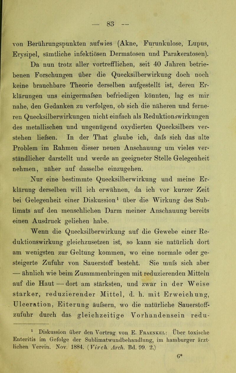 von Berührungspunkten aufwies (Akne, Furunkulose, Lupus, Erysipel, sämtliche infektiösen Dermatosen und Parakeratosen). Da nun trotz aller vortrefflichen, seit 40 Jahren betrie- benen Forschungen über die Quecksilberwirkung doch noch keine brauchbare Theorie derselben aufgestellt ist, deren Er- klärungen uns einigermafsen befriedigen könnten, lag es mir nahe, den Gedanken zu verfolgen, ob sich die näheren und ferne- ren Quecksilberwirkungen nicht einfach als Reduktionswirkungen des metallischen und ungenügend oxydierten Quecksilbers ver- stehen liefsen. In der That glaube ich, dafs sich das alte Problem im Rahmen dieser neuen Anschauung um vieles ver- ständlicher darstellt und werde an geeigneter Stelle Gelegenheit nehmen, näher auf dasselbe einzugehen. Nur eine bestimmte Quecksilber Wirkung und meine Er- klärung derselben will ich erwähnen, da ich vor kurzer Zeit bei Gelegenheit einer Diskussion1 über die Wirkung des Sub- limats auf den menschlichen Darm meiner Anschauung bereits einen Ausdruck geliehen habe. Wenn die Quecksilberwirkung auf die Gewebe einer Re- duktionswirkung gleichzusetzen ist, so kann sie natürlich dort am wenigsten zur Geltung kommen, wo eine normale oder ge- steigerte Zufuhr von Sauerstoff besteht. Sie mufs sich aber — ähnlich wie beim Zusammenbringen mit reduzierenden Mitteln auf die Haut — dort am stärksten, und zwar in der Weise starker, reduzierender Mittel, d. h. mit Erweichung, Ulceration, Eiterung äufsern, wo die natürliche Sauerstoff- zufuhr durch das gleichzeitige Vorhandensein redu- 1 Diskussion über den Vortrag von E. Fraenkel: Über toxische Enteritis im Gefolge der Sublimatwundbehandlung, im hamburger ärzt- lichen Verein. Nov. 1884. (Virch. Arch. Bd. 99. 2.) 6*