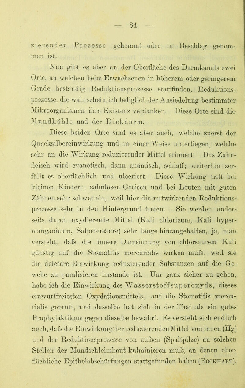 zierender Prozesse gehemmt oder in Beschlag genom- men ist. Nun gibt es aber an der Oberfläche des Darmkanals zwei Orte, an welchen beim Erwachsenen in höherem oder geringerem Grade beständig Reduktionsprozesse stattfinden, Reduktions- prozesse, die wahrscheinlich lediglich der Ansiedelung bestimmter Mikroorganismen ihre Existenz verdanken. Diese Orte sind die Mundhöhle und der Dickdarm. Diese beiden Orte sind es aber auch, welche zuerst der Quecksilbereinwirkung und in einer Weise unterliegen, welche sehr an die Wirkung reduzierender Mittel erinnert. Das Zahn- fleisch wird cyanotisch, dann anämisch, schlaff; weiterhin zer- fällt es oberflächlich und ulceriert. Diese Wirkung tritt bei kleinen Kindern, zahnlosen Greisen und bei Leuten mit guten Zähnen sehr schwer ein, weil hier die mitwirkenden Reduktions- prozesse sehr in den Hintergrund treten. Sie werden ander- seits durch oxydierende Mittel (Kali chloricum, Kali hyper- manganicum, Salpetersäure) sehr lange hintangehalten, ja, man versteht, dafs die innere Darreichung von chlorsaurem Kali günstig auf die Stomatitis mercurialis wirken mufs, weil sie die deletäre Einwirkung reduzierender Substanzen auf die Ge- webe zu paralisieren imstande ist. Um ganz sicher zu gehen, habe ich die Einwirkung des Wasserstoffsuperoxyds, dieses, •einwurffreiesten Oxydationsmittels, auf die Stomatitis mercu- rialis geprüft, und dasselbe hat sich in der That als ein gutes Prophylaktikum gegen dieselbe bewährt. Es versteht sich endlich auch, dafs die Einwirkung der reduzieren den Mittel von innen (Hg) und der Reduktionsprozesse von aufsen (Spaltpilze) an solchen Stellen der Mundschleimhaut kulminieren mufs, an denen ober- flächliche Epithelabschürfungen stattgefunden haben (Bockhart).