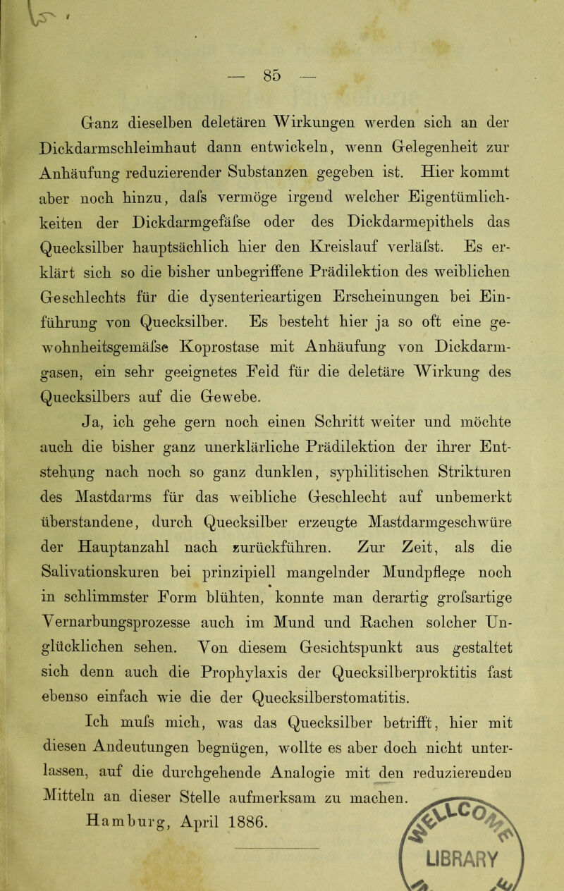 Ganz dieselben deletären Wirkungen werden sich an der Dickdarmschleimhaut dann entwickeln , wenn Gelegenheit zur Anhäufung reduzierender Substanzen gegeben ist. Hier kommt aber noch hinzu, dafs vermöge irgend welcher Eigentümlich- keiten der Dickdarmgefäfse oder des Dickdarmepithels das Quecksilber hauptsächlich hier den Kreislauf verläfst. Es er- klärt sich so die bisher unbegriffene Prädilektion des weiblichen Geschlechts für die dysenterieartigen Erscheinungen bei Ein- führung von Quecksilber. Es besteht hier ja so oft eine ge- wohnheitsgemäfse Koprostase mit Anhäufung von Dickdarm- gasen, ein sehr geeignetes Feld für die deletäre Wirkung des Quecksilbers auf die Gewebe. Ja, ich gehe gern noch einen Schritt weiter und möchte auch die bisher ganz unerklärliche Prädilektion der ihrer Ent- stehung nach noch so ganz dunklen, syphilitischen Strikturen des Mastdarms für das weibliche Geschlecht auf unbemerkt überstandene, durch Quecksilber erzeugte Mastdarmgeschwüre der Hauptanzahl nach zurückführen. Zur Zeit, als die Salivationskuren bei prinzipiell mangelnder Mundpflege noch in schlimmster Form blühten, konnte man derartig grofsartige Vernarbungsprozesse auch im Mund und Hachen solcher Un- glücklichen sehen. Von diesem Gesichtspunkt aus gestaltet sich denn auch die Prophylaxis der Quecksilberproktitis fast ebenso einfach wie die der Quecksilberstomatitis. Ich mufs mich, was das Quecksilber betrifft, hier mit diesen Andeutungen begnügen, wollte es aber doch nicht unter- lassen, auf die durchgehende Analogie mit den reduzierenden Mitteln an dieser Stelle aufmerksam zu macher Hamburg, April 1886.