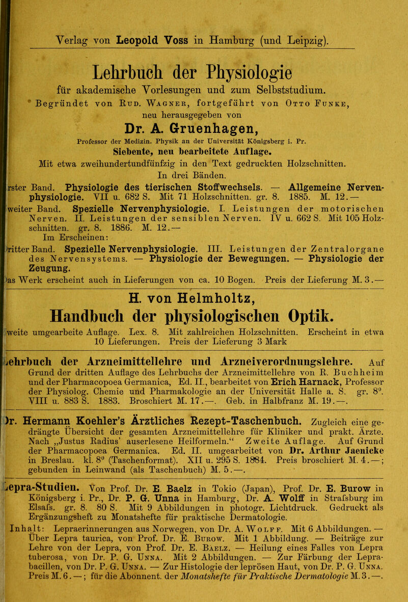 Lehrbuch der Physiologie für akademische Vorlesungen und zum Selbststudium. Begründet von Bud. Wagner, fortgeführt von Otto Funke, neu herausgegeben von Dr. A. Gruenhagen, Professor der Medizin. Physik an der Universität Königsberg i. Pr. Siebente, neu bearbeitete Auflage. Mit etwa zweihundertundfünfzig in den Text gedruckten Holzschnitten. In drei Bänden. rster Band. Physiologie des tierischen Stoffwechsels. — Allgemeine Nerven- physiologie. YII u. 682 S. Mit 71 Holzschnitten, gr. 8. 1885. M. 12.— (weiter Band. Spezielle Nervenphysiologie. I. Leistungen der motorischen Nerven. II. Leistungen der sensiblen Nerven. IY u. 662 S. Mit 105 Holz- schnitten. gr. 8. 1886. M. 12.— Im Erscheinen: »ritterBand. Spezielle Nervenphysiologie. III. Leistungen der Zentralorgane des Nervensystems. — Physiologie der Bewegungen. — Physiologie der Zeugung. »as Werk erscheint auch in Lieferungen von ca. 10 Bogen. Preis der Lieferung M. 3.— H. von Helmholtz, Handbuch der physiologischen Optik. weite umgearbeite Auflage. Lex. 8. Mit zahlreichen Holzschnitten. Erscheint in etwa 10 Lieferungen. Preis der Lieferung 3 Mark jehrbuch der Arzneimittellehre und Arzneiverordnungslehre. Auf Grund der dritten Auflage des Lehrbuchs der Arzneimittellehre von B. Buchheim und der Pharmacopoea Germanica, Ed. II., bearbeitet von Erich Harnaek, Professor der Physiolog. Chemie und Pharmakologie an der Universität Halle a. S. gr. 8°. YIII u. 883 S. 1883. Broschiert M. 17.—. Geb. in Halbfranz M. 19.—. )r. Hermann Koehler’s Ärztliches Rezept-Taschenbuch. Zugleich eine ge- drängte Übersicht der gesamten Arzneimittellehre für Kliniker und prakt. Arzte. Nach „Justus Badius’ auserlesene Heilformeln.“ Zweite Auflage. Auf Grund der Pharmacopoea Germanica. Ed. II. umgearbeitet von Dr. Arthur Jaenicke in Breslau, kl. 8° (Taschenformat). XII u. 295 S. 1884. Preis broschiert M. 4. —; gebunden in Leinwand (als Taschenbuch) M. 5.—. jepra-Studien. Yon Prof. Dr. E. Baelz in Tokio (Japan), Prof. Dr. E. Burow in Königsberg i. Pr., Dr. P. G. Unna in Hamburg, Dr. A. Wolff in Strafsburg im Elsafs. gr. 8. 80 S. Mit 9 Abbildungen in photogr. Lichtdruck. Gedruckt als Ergänzungsheft zu Monatshefte für praktische Dermatologie. Inhalt: Lepraerinnerungen aus Norwegen, von Dr. A. Wolff. Mit 6 Abbildungen. — Über Lepra taurica, von Prof. Dr. E. Burow. Mit 1 Abbildung. — Beiträge zur Lehre von der Lepra, von Prof. Dr. E. Baelz. — Heilung eines Falles von Lepra tuberosa, von Dr. P. G. Unna. Mit 2 Abbildungen. — Zur Färbung der Lepra- bacillen, von Dr. P. G. Unna. — Zur Histologie der leprösen Haut, von Dr. P. G. Unna. Preis M. 6. —; für die Abonnent, der MonatsJiefte für Praktische Dermatologie M. 3. —.