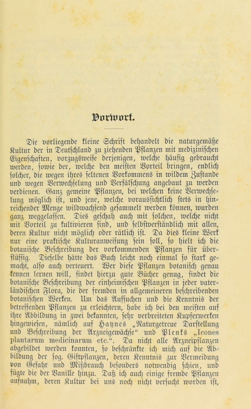 ©0 rftmrt 2)ie oortiegenbe Keine ©cfjrift befjanbelt bie naturgemäße Kultur ber in 2)eutfd)fanb ju gießenben ^langen mit mebiginifcßen (Sigenfdjaften, oor§ug§meife berjenigen, metcße Jjäufig gebraucht merben, fomie ber, metdje ben meiften Vorteil bringen, enbtidj fobßer, bie megeit ifjre§ feltenen $orfommen§ in mitbern ßuftanbe unb megen SSermecßfelung unb $8erfatfd)ung angebaut ju merben oerbienen. ©anj gemeine ißftangen, bei meldjen feine Sßermedjfe* tung mögtid) ift, unb jene, meldje oorauäfidjttid) ftet§ in l)in* reicfjenber Stenge mitbmadjfenb gefammelt merben fbnnen, mürben gan^ meggelaffen. £)ie3 gefcfjaf) aud) mit foldjen, metdje nidjt mit Vorteil §u futtiüieren finb, unb fetbftüerftanbtid) mit alten, beren Kultur nidjt mögtid) ober rättidj ift. ®a bie§ fteine 2ßerf nur eine prattifdje Mturanmeifung fein fott, fo fjieft id) bie botanifdje SSefdjreibung ber oorfommenben ^ftangen für über* ftüffig. 2)iefetbe Ijätte ba§ 23ud) teid)t noctj einmal fo ftarf ge* madjt, atfo audj oerteuert. 2Ber biefe sßftanjen botanifdj genau fennen lernen mit!, fiitbet fjier^u gute 3Süd)er genug, finbet bie botanifdje 23efdjreibung ber einljeimifdjen ^ftangen in jeber oater* länbifcfjen gtora, bie ber fremben in allgemeineren befdjretbenben botanifd)en SSerfen. Um ba§ 5luffudjen unb bie &'enntni§ ber betreffenben Sßftanjen $u erleichtern, tjabe id) bei ben meiften auf ifjre ilbbitbung in jmei befannten, fefjr oerbreiteten ^upfermerfen tjingemiefen, nämtid) auf fjaprieg „Naturgetreue SDarftettung unb SSefdjreibung ber Nrgneigemäd)fe unb ^lenf§ „Icones plantarum medicinarum etc.“. 2)a nid)t alle Slr^neipftan^en abgebitbet merben tonnten, fo befdjränfte id) ntid) auf bie 2tb* bitbung ber fog. (Giftpflanzen, beren Kenntnis §ur Sßermeibung oon (Sefaljr unb NUßbraudj befonber§ notmenbig fdjien, unb fügte bie ber SSanide tjingu. SDaß id) aud) einige frembe ^ßftanjen aufnaljm, beren Kultur bei un§ itod) nid)t oerfud)t morben ift,