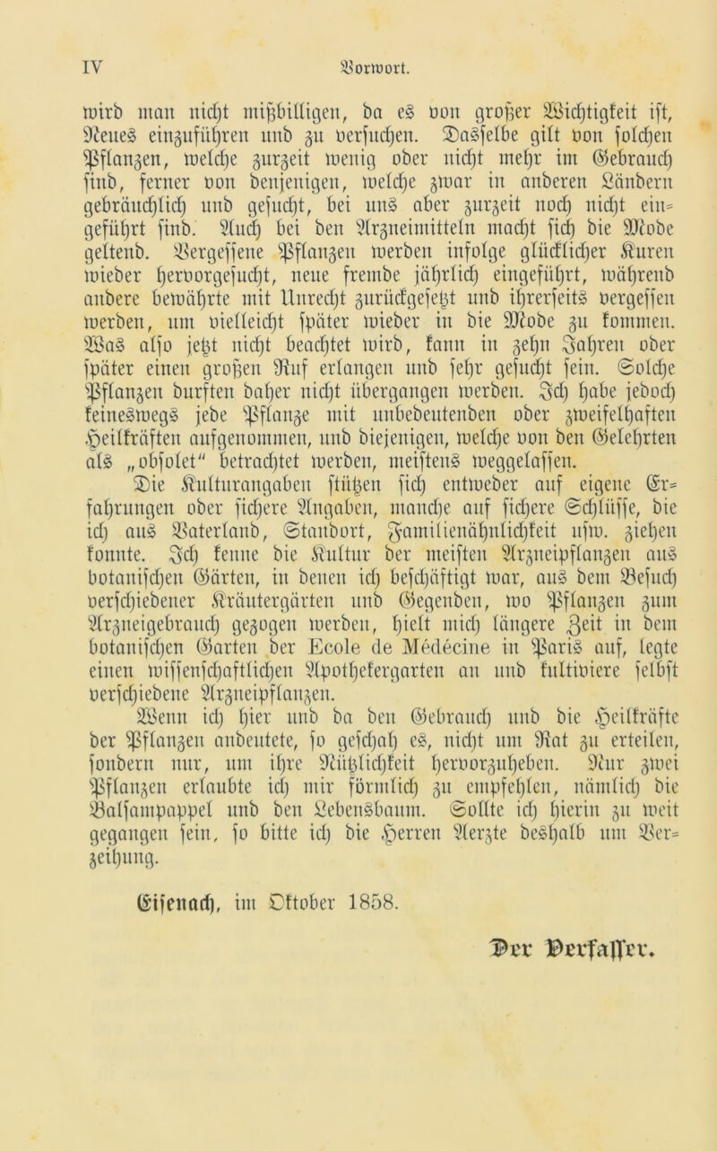 toirb man uidjt mißbilligen, ba e§ oon großer 28icßtigfeit ift, 9?eite§ eingufüt)ren unb gu oerfucßen. 2)a3felbe gilt oon folcßen ißflangen, meldje gurgeit toenig ober nidjt rneßr im ©ebraucß finb, ferner oon benjenigeu, meldje gmar in anberen ßänbern gebräucßlidj unb gefucßt, bei un§ aber gurgeit rtodj nidjt ein* geführt finb. 2(ud) bei ben 5lrgneimitteln macßt ficß bie 9ftobe geitenb. Sßergeffene ^Sflanjen merben infolge glüdlidjer Ädiren mieber ßeroorgefucßt, neue frentbe jäßrlicß eingefüßrt, mäßrenb aitbere bemäßrte mit Unrecht gurüifgefeßt unb ißrerfeit§ oergeffeu merben, um üielleicßt fpäter mieber in bie SOlobe gu fommeu. s23a§ alfo jeßt nidjt beachtet mirb, fann in getjn i^aßren ober fpäter einen großen düif erlangen unb feßr gefucßt fein. ©oldje Stangen burften baßer nidjt übergangen toerben. $dj ßabe febodj feine§meg§ jebe ißflange mit unbebeutenben ober gmeifelßafteu ,'peilfräften aufgenommen, unb biejenigen, metdje oon ben ©eleßrten al£ „obfolet betradjtet merben, meifteuS meggetaffen. SDie ^ulturangaben ftüßen fidj entmeber auf eigene (£r= faßrungen ober ftdjere Angaben, ntandje auf fidjere ©cßlüffe, bie idj au» SSaterlanb, ©taubort, gamilienäßnlidjfeit ufto. gießen formte, ^dj fenne bie Stultur bet* meiften idrgneipflangeit au§ botanifdjen ©arten, in beiten idj befdjäftigt mar, au§ bem ©efitdj oerfdjiebeuer ®räutergärten unb ©egeuben, mo ^flangen ginn Strgneigebraucß gegogen merben, ßielt midj längere geit in bem botanifdjen ©arten ber Ecole de Medecine in ^ari§ auf, legte einen miffenfcßaftlicßen 5lpotßefergarten an unb fultioiere felbft oerfdjiebene Slrgtteipflangen. 2Benn idj ßier unb ba ben ©ebraucß unb bie §eillräfte ber Sßflangen anbeutete, fo gefdjaß e8, nidjt um iKat gu erteilen, fonbern nur, um ißre 9iüßlidjfeit ßeroorgußeben. 9iur gmei Sßflangen erlaubte idj mir förmlidj gu empfeßlen, nämlicß bie SÖalfampappel unb ben SebenSbaum. (Sollte idj ßierin gu meit gegangen fein, fo bitte idj bie §erren ‘ülergte besßalb um $er= geißung. ©ifenarf), im Dttober 1858. Pa* Becfaflfrv*