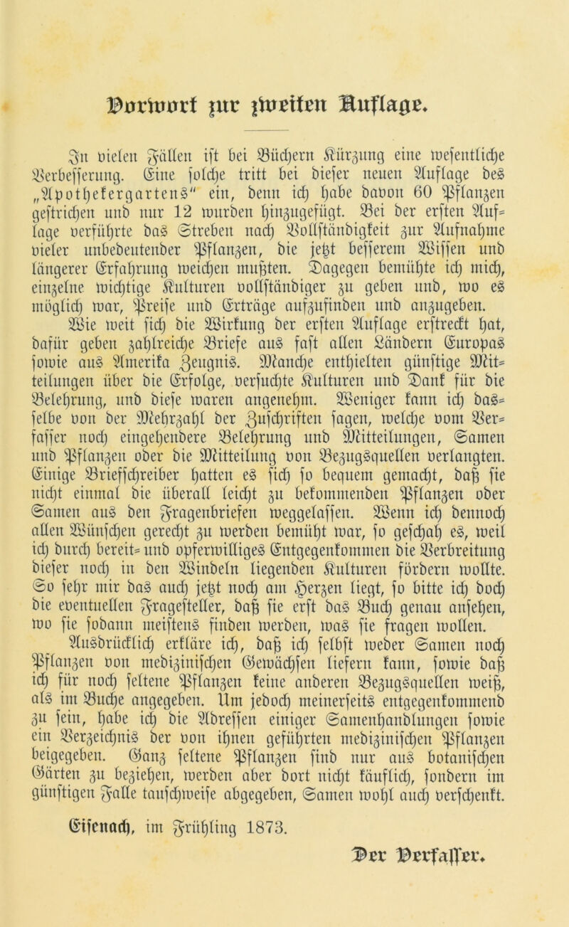 git Dieten gälten ift bei Vüdjertt ßürgmtg eine mefentticfje Verbefferung. (feine jotdje tritt bei biefer neuen Auflage be§ „Stpot^efergarteng ein, benn id) bjabe baoott 60 ^ftangen geftricfien unb nur 12 mürben ^iitgngefügt. Vei ber erften 5luf» tage Derführte ba§ Streben nach Votlftänbigfeit gur Aufnahme uieter unbebentenber s$ftaugen, bie je|t befferem SBiffen unb längerer (Erfahrung meidjen mußten, dagegen bemühte id) mid), eingetne mid)tige ^utturen Doltftänbiger ju geben unb, mo e§ mbgtid) mar, greife unb (Erträge aufgufinben unb angugeben. 2öie meit fid; bie SSirfung ber erften Auflage erftrecft tjat, bafür geben gatjtreiche Briefe au§ faft atlen Säubern (SuropaS fomie au§ Sfmerifa |jeugni§. 9Diand)e enthielten günftige ÜDüt» teitungen über bie ©rfolge, oerfud)te Kulturen unb SDanf für bie ^Belehrung, unb biefe maren angenehm. SBeniger fann id) ba§» fetbe Don ber Sttebrgaljt ber .ßufchriften fagen, metdje Dom Ver= faffer uod) einget)enbere Vetetjrung unb ÜJütteitungen, Samen unb fßftangen ober bie SDütteitung Don Vegug§queIIen Dertangten. Einige Vrieffdjreiber Ratten e§ fid) fo bequem gemalt, bajg fie nicht einmal bie überall leicht gu befommenbett Sßftangen ober Samen au§ beit gragenbriefen meggetaffen. Sßenn id) bennod) alten 2ßünfd)en gered)t 31t merbett bemüht mar, fo gefd)al) e§, meit id) burch bereit» unb opfermitlige§ (Sntgegenfommen bie Verbreitung biefer noch w ben SBinbetn tiegenbeu Kulturen förbern mottte. So fet)r mir ba§ auch jefct noch am <£jergen liegt, fo bitte id) bod) bie eoentuetten grageftetter, bah fie erft ba§ 33ud) genau anfehen, mo fie fobautt meiftenS fiitbeit merbett, ma§ fie fragen motten. 5tu§brücftidj erftäre id), bah ich fe^ft meber Santen noch fßftangen Don mebiginifchett ©emädjfett tiefem fann, fomie bah id) für noch felteue ^ftangen feilte attberen Veguggquelten meih, aU int Vudje angegeben. Um jebod) meinerfeit§ entgegenfommenb 3U feilt, h^be id) bie Slbreffen einiger Santenhanbtuitgcn fomie ein Vergeid)iti§ ber üott ihnen geführten utebiginifchen sßflattgeit beigegeben. @ang fettene ^ßftangen finb nur au» botanifchen (gärten gu beziehen, merben aber bort nicht fäuftid), fonbern int günftigen gatte taufd)meife abgegeben, Samen mot)t and) Derfd)eitft. (Stfcitad), im grühting 1873. 3tt Bnta|Vn%