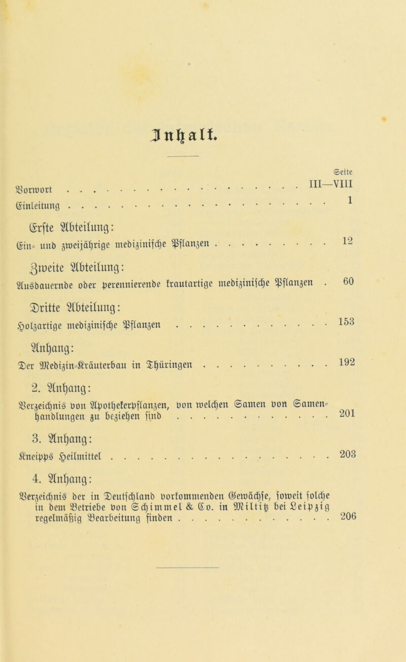 Jttfjalt. Sormort Einleitung Erfte Abteilung: Ein* unb gtueijä^rige mebijiitifdje ^flanjen Zweite Abteilung: 2Iu§bauernbe ober perennierenbe frautartigc mebigintfd§e ^flangen . dritte Abteilung: Holjartige ntebiginifdje ^flangen 2lnl)cntg: X)er 9J?ebigin*ßräuterbau in Xpringen 2. $lnt)ang: Ser^eicßniö üou 2ty)otl)eferb[lansen, oon meldjen ©amen Oon ©amen* tjanblungen ju beließen finb 3. $nt)ang: ShteippS Heilmittel 4. $Inf)ang: SerjeidjntS ber in X)eutfd)lanb oorfontmenben @emäd)fe, iomeit folcße in bem Setriebe Oon ©djimmel & Eo. in SCRiltitj bei Seipjig regelmäßig Searbeitung finben Seite VIII 1 12 60 153 192 201 203 206