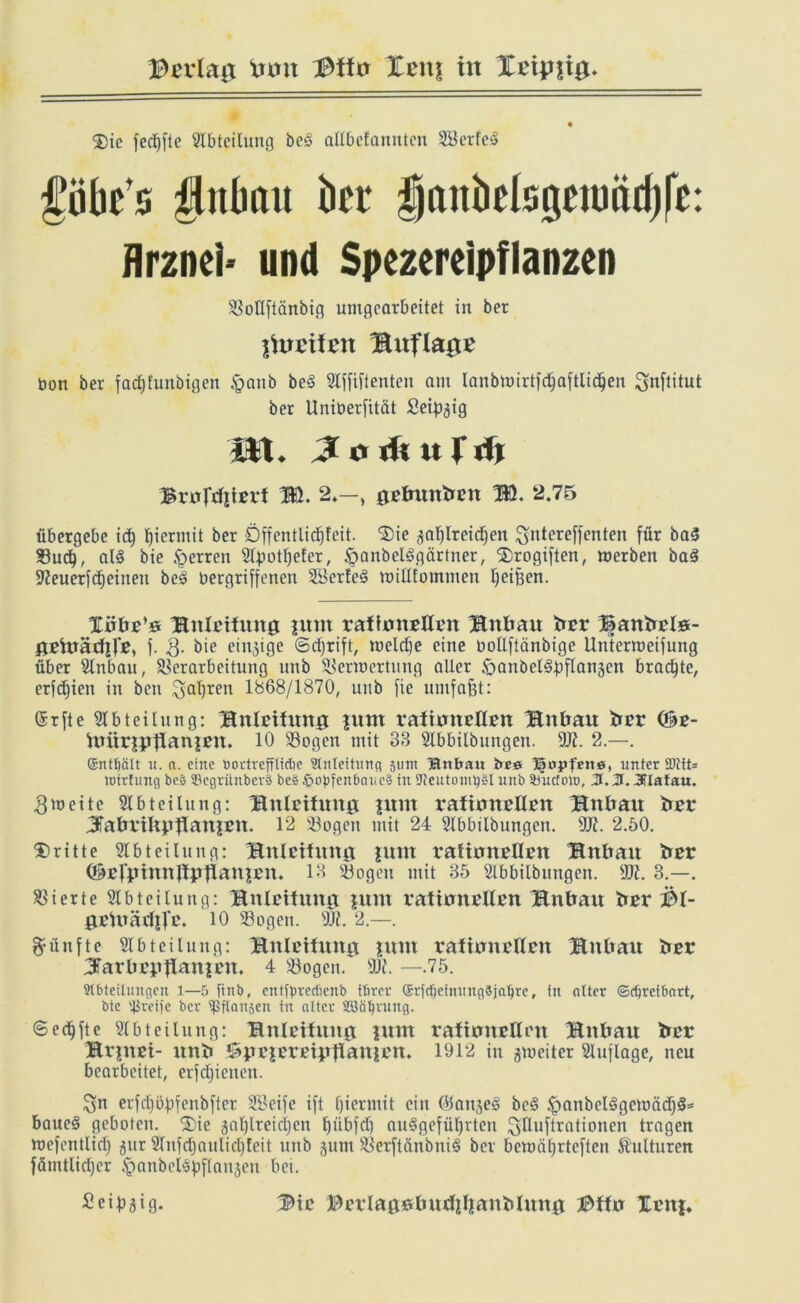 B^rlag turn Bffn Xcnj in ®ic fec^fte Abteilung bc«§ allbcfannten Wertes f’ük’s iinlmu ht Hanbclsgnuärijfc: Arznei- und Spezereipfianzen SBotlftänbifl umgearbeitet in ber fhmten HUtflagx bon ber fadjfunbigen §anb beö 5Ijfiftenten am lanbmirtfdjaftlidjen Snftitut ber Uniberfität Seipgig i*t. nft«rdj 3xoWtxi Wt. 2.—, 0etmnben M. 2.75 übergebe id) hiermit ber Öffentlidjfeit. Die aaljlreidfjen gntereffenten für ba<3 Vud), al§ bie Herren Slßotfyefer, £>anbcl3gärtner, Drogiften, roerben ba§ Üfteuerfdjeinen be§ oergriffenen 2Serte3 nnßtommen Reißen. XirbE’e BnlEtfuna flirrt EafimiEÜEn Bn&au ber 1|attfrElö- ßEfträrilJ’E, f. Q. bie etnjtge ©djrift, welche eine bollftönbige Untermeifung über Sdnbau, Verarbeitung unb Verroertung alter $)anbel3pflan3cn bradjte, erfdfien in beit ^aljren 1868/1870, unb fie umfaßt: (Srfte Abteilung: BnlEiüntö fum raiimtefteit Bnfrau ber (3e- hmrfpflanfEtt. 10 Vogen mit 88 Slbbilbungen. üft. 2.—. ßntficilt 11. a. eine »ortrefrlidic 9tnleitung 511m Bttbatt bee ©offene, unter 5Dtit= loirfung bes ©egriinberä be§ £>obfeitbauc§ in 9ieutontt}§I unb Sbucfo», J. 2t. Jflafau. 3'neite Abteilung: BnlEtfmtg flirrt raftmtEllEn Bnbau fcEE 3fabviltptlattfEn. 12 Vogen mit 24 Slbbilbungett. äft. 2.50. dritte Abteilung: BnlEtfimg fum rattanEllEn Bn&au bsr ©Ef'ptmtflpflanfEn. 18 Vogen mit 85 Slbbilbungen. 9X. 3.—. Vierte Abteilung: BnlEttung fttm EatimiEllEn Bn&au frEE $1- gEVträtfifE. 10 Vogen. sJJi. 2.—. fünfte Abteilung: BitlEifung fum EafumEllEU Bnlrnu fcEE XarliEgJlanfEn. 4 Vogen. 907. —.75. Abteilungen 1—5 ftnb, cnttyretfienb fbrer ©rfd)cfnung3jal)re, in alter (Schreibart, bie greife ber ipflanjen in alter SBähruttg. ©edjftc Abteilung: BnlEilmtg fum EafitmEllEn Bnfrau irEE BrfitEt- uttiT SpEfEEEtpflanfEn. 1912 in gmeiter Auflage, neu bearbeitet, erfdjienen. $n erfdjöpfenbfter SSeife ift fjiermit ein Olait^eg be§ £anbcl3getbädj&= baue§ geboten, Die gaßlreifijcn tfiibfd) au§gefüt)rtcn ^Uuftrationen tragen roefentlid) ^ur 2Infd)auUd)feit unb jum Verftänbniä ber bemäl)rtcften Kulturen fämtlid)cr ^anbeispflanjen bei. Seidig. Btc BEElaaölntrfjlianMmtg IMfxr lEitf.