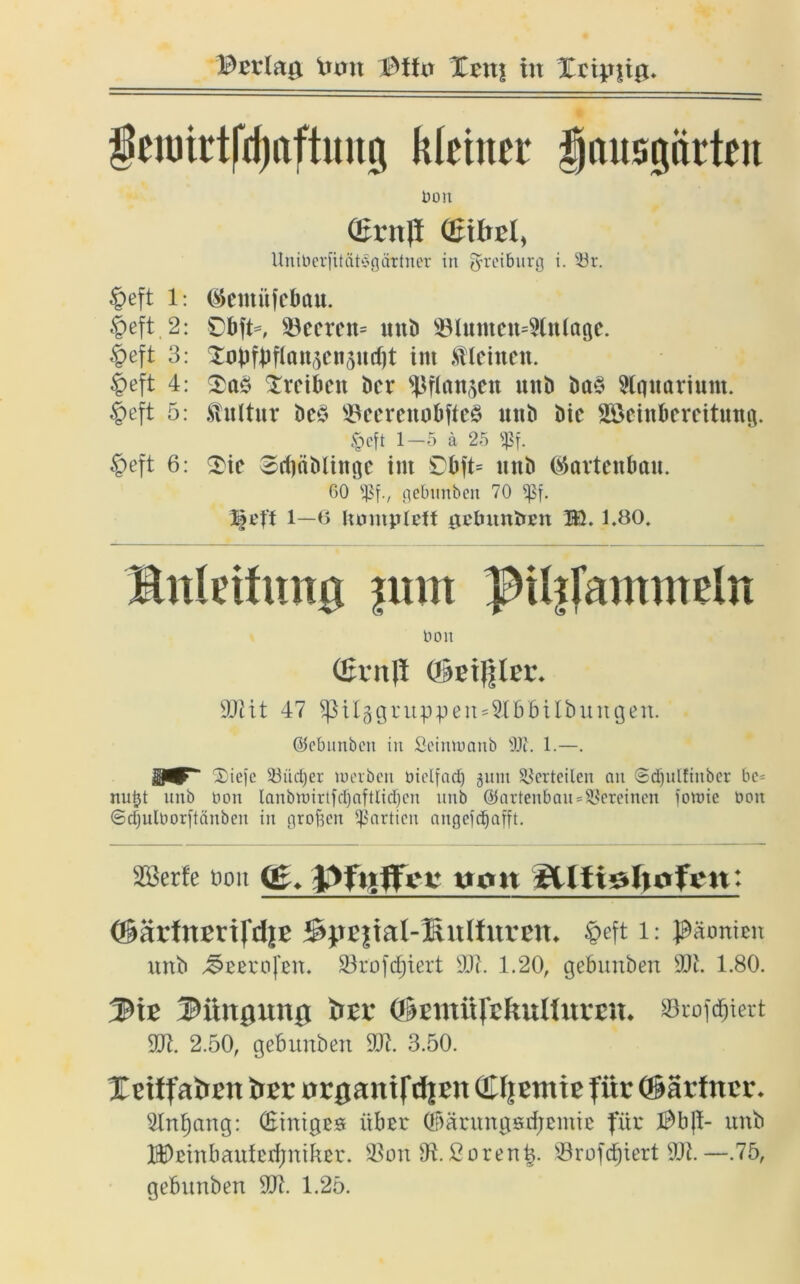 Bcrlag frxrn Xrns tu Xripsig. feiutrtfdjnftmtg kleiner jjausgürtett 1)011 (ßrnff Qnbtl, Uniberfität^gättner in gfteiburg i. 33r. £>eft l: ®emüfebau. §eft,2: £bft=, $öeerctt= unb 93lmtten=9tn(age. $eft 3: Xopfbrirttt(H'«5»rf)t im kleinen. §eft 4: Xreibett Der ^flansen uttb ba§ Aquarium. £eft 5: Kultur bcö $Beerenobfte§ unb bic Söcinbereitung. <pcft 1-5 ä 25 ißf. §eft 6: $ie Scf)äblinge int Obft= mtb (Gartenbau. 60 gebunben 70 l$eff 1—6 lunitpleff gebuntirn BL 1.80, Bnleifnng jum pilijmmneln Don Qjrrtfl (geigler. 907it 47 ^ilggtuppen^bbitbungen. Ojcbiinbcii in Seinnmnb 9J7. 1.—. 2:ic)e 23üd)er werben oiclfad) 511m Verteilen au ©djulfiitber be= nuijt unb Don lanbwirtfdjaftlidjen ltub @artenbau = 5*ereinen fowie Don ©djuloorftänben in orof3cn Partien angefd&afft. SSerfe t>ou (£. Pfiiffci: t»mt '8Ufjgftofgn: OiävtnmfdU' $pE|iaI-Kulfuren. lieft l: Päonien unb Teerofen. Skofcfjiert 907. 1.20, gebunben 90i. 1.80. Mt iHutiUttUt &EV (IkmürcftUllnVEU. »rofdjiert 907. 2.50, gebunben 907. 3.50. Xriffatrrn itrr 0r0anifrf|ett (Xljemte für (Särfnrr. 91nl)ang: (Einiges über ©ärungstfjemie für $b(l- unb H)einbaulerfjniker. 9Son 97.ßoren£. Sörofcfjiert 907.—.75, gebunben 907. 1.25.