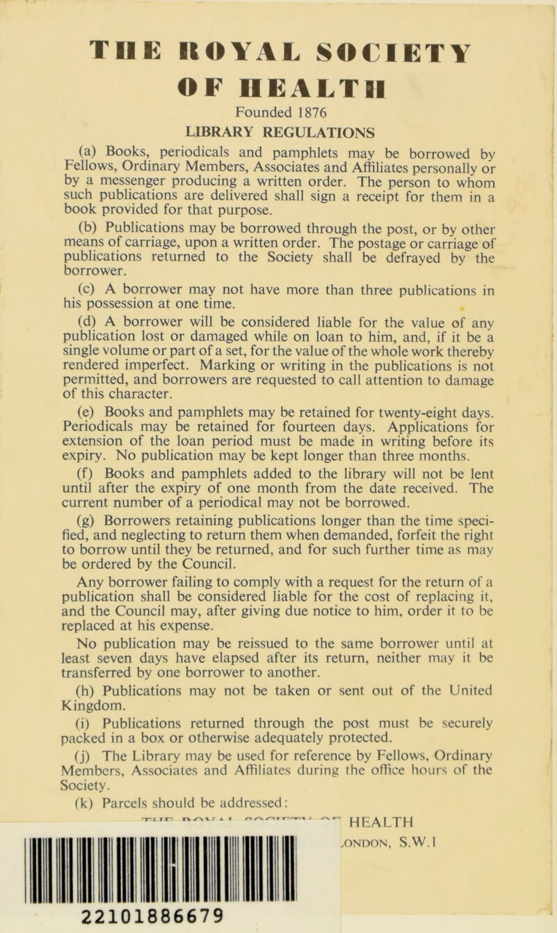 THE KOVAL SOCIETY OF HEALTH Founded 1876 LIBRARY REGULATIONS (a) Books, periodicals and pamphlets may be borrowed by Fellows, Ordinary Members, Associates and Affiliates personally or by a messenger producing a written order. The person to whom such publications are delivered shall sign a receipt for them in a book provided for that purpose. (b) Publications may be borrowed through the post, or by other means of carriage, upon a written order. The postage or carriage of publications returned to the Society shall be defrayed by the borrower. (c) A borrower may not have more than three publications in his possession at one time. (d) A borrower will be considered liable for the value of any publication lost or damaged while on loan to him, and, if it be a single volume or part of a set, for the value of the whole work thereby rendered imperfect. Marking or writing in the publications is not permitted, and borrowers are requested to call attention to damage of this character. (e) Books and pamphlets may be retained for twenty-eight days. Periodicals may be retained for fourteen days. Applications for extension of the loan period must be made in writing before its expiry. No publication may be kept longer than three months. (f) Books and pamphlets added to the library will not be lent until after the expiry of one month from the date received. The current number of a periodical may not be borrowed. (g) Borrowers retaining publications longer than the time speci- fied, and neglecting to return them when demanded, forfeit the right to borrow until they be returned, and for such further time as may be ordered by the Council. Any borrower failing to comply with a request for the return of a publication shall be considered liable for the cost of replacing it, and the Council may, after giving due notice to him, order it to be replaced at his expense. No publication may be reissued to the same borrower until at least seven days have elapsed after its return, neither may it be transferred by one borrower to another. (h) Publications may not be taken or sent out of the United Kingdom. (i) Publications returned through the post must be securely packed in a box or otherwise adequately protected. (j) The Library may be used for reference by Fellows, Ordinary Members, Associates and Affiliates during the office hours of the Society. fk) Parcels should be addressed: mi ir n rv\ / * t a ^ ^ | | jl^y| j .ONDON, S.W.l 22101886679