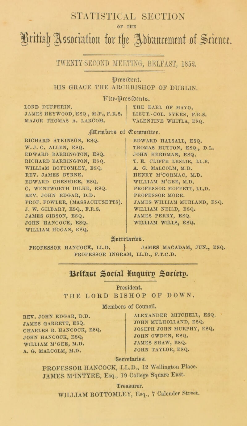 STATISTICAL SECTION OF THE firittslj f,ssatraticrit for the ^rfamteraent of Science. TWENTY-SECOND MEETING, BELFAST, 1852. IReattmit. HIS GRACE THE ARCHBISHOP OE DUBLIN. Ftr^n-stiients, LORD DUFFERIN. JAMES HEYWOOD, ESQ., M.F., F.K.S. MAJOR THOMAS A. LARCOM. THE EARL OF MAYO. LIEUT.-COL. SYKES, F.R.S. VALENTINE WHITLA, ESQ. of ©ommfttee. RICHARD ATKINSON, ESQ. W. J. C. ALLEN, ESQ. EDWARD BARRINGTON, ESQ. RICHARD BARRINGTON, ESQ. WILLIAM BOTTOMLEY, ESQ. REV. JAMES BYRNE. EDWARD CHESHIRE, ESQ. C. WENTWORTH DILKE, ESQ. REV. JOHN EDGAR, D.D. PROF. FOWLER, (MASSACHUSETTS). J. W. GILBART, ESQ., F.R.S. JAMES GIBSON, ESQ. JOHN HANCOCK, ESQ. WILLIAM HOGAN, ESQ. EDWARD IIALSALL, ESQ. THOMAS HUTTON, ESQ., D.L. JOHN HERDMAN, ESQ. T. E. CLIFFE LESLIE, LL.B. A. G. MALCOLM, M.D. HENRY M‘CORMAC, M.D. WILLIAM M‘GEE, M.D. PROFESSOR MOFFETT, LL.D. PROFESSOR MORE. JAMES WILLIAM MURLAND, ESQ. WILLIAM NEILD, ESQ. JAMES PERRY, ESQ. WILLIAM WILLS, ESQ. SSwrtarRs. PROFESSOR HANCOCK, LL.D, J JAMES MACADAM, JUN., ESQ. PROFESSOR INGRAM, LL.D., F.T.C.D. ISclfast Social Enquiry Society President. THE LORD BISHOP OF DOWN. Members of Council. REV. JOHN EDGAR, D.D. JAMES GARRETT, ESQ. CHARLES B. HANCOCK, ESQ. JOHN HANCOCK, ESQ. WILLIAM M‘GEE, M.D. A. G. MALCOLM, M.D. ALEXANDER MITCHELL, ESQ. JOHN MULIIOLLAND, ESQ. JOSEPH JOHN MURPHY, ESQ. JOHN OWDEN, ESQ. JAMES SHAW, ESQ. JOHN TAYLOR, ESQ. Secretaries; PROFESSOR HANCOCK, LL.D., 12 Wellington Place. JAMES MTNTYRE, Esq., 19 College Square East. Treasurer. WILLIAM BOTTOMLEY, Esq., 7 Calender Street.