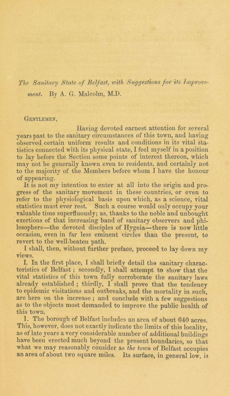 The Sanitary State of Belfast, with Suggestions for its Improve- ment. By A. G. Malcolm, M.D. Gentlemen, Having devoted earnest attention for several years past to the sanitary circumstances of this town, and having observed certain uniform results and conditions in its vital sta- tistics connected with its physical state, 1 feel myself in a position to lay before the Section some points of interest thereon, which may not be generally known even to residents, and certainly Mot- to the majority of the Members before whom I have the honour of appearing. It is not my intention to enter at all into the origin and pro- gress of the sanitary movement in these countries, or even to refer to the physiological basis upon which, as a science, vital statistics must ever rest. Such a course would only occupy your valuable time superfluously; as, thanks to the noble and unbought exertions of that increasing band of sanitary observers and phi- losophers—the devoted disciples of Hygeia—there is now little occasion, even in far less eminent circles than the present, to revert to the well-beaten path. I shall, then, without further preface, proceed to lay down my views. I. In the first place, I shall briefly detail the sanitary charac- teristics of Belfast ; secondly, I shall attempt to show that the vital statistics of this town fully corroborate the sanitary laws already established ; thirdly, I shall prove that the tendency to epidemic visitations and outbreaks, and the mortality in such, are here on the increase ; and conclude with a few suggestions as to the objects most demanded to improve the public health of this town. 1. The borough of Belfast includes an area of about 640 acres. This, however, does not exactly indicate the limits of this locality, as of late years a very considerable number of additional buildings have been erected much beyond the present boundaries, so that what we may reasonably consider as the town of Belfast occupies an area of about two square miles. Its surface, in general low, is