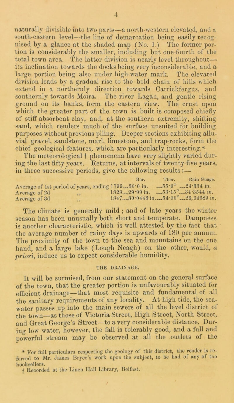 naturally divisible into two parts—a north-western elevated, and a south-eastern level—the line of demarcation being easily recog- nised by a glance at the shaded map (No. 1.) The former por- tion is considerably the smaller, including but one-fourth of the total town area. The latter division is nearly level throughout— its inclination towards the docks being very inconsiderable, and a large portion being also under high-water mark. The elevated division leads by a gradual rise to the bold chain of hills which extend in a northernly direction towards Carrickfergus, and southernly towards Moira. The river Lagan, and gentle rising- ground on its banks, form the eastern view. The crust upon which the greater part of the town is built is composed chiefly of stiff absorbent clay, and, at the southern extremity, shifting sand, which renders much of the surface unsuited for building- purposes without previous piling. Deeper sections exhibiting allu- vial gravel, sandstone, marl, limestone, and trap-rocks, form the chief geological features, which are particularly interesting.* The meteorological t phenomena have very slightly varied dur- ing the last flfty years. Returns, at intervals of twenty-five years, in three successive periods, give the following results :— Bar. Ther. Rain Guage. Average of 1st period of years, ending 1799^30-0 in. —55-0° ™24-334 in. Average of 2d ,, 1828 29 '99 in. —53-15°—34-3544 in. Average of 3d ,, 1847~-.30,0448 in.—.54-90°—26,G4689 in. The climate is generally mild ; and of late years the winter season has been unusually both short and temperate. Dampness is another characteristic, which is well attested by the fact that the average number of rainy days is upwards of 180 per annum. The proximity of the town to the sea and mountains on the one hand, and a large lake (Lough Neagh) on the other, would, a priori, induce us to expect considerable humidity. THE DRAINAGE. It will be surmised, from our statement on the general surface of the town, that the greater portion is unfavourably situated for efficient drainage—that most requisite and fundamental of all the sanitary requirements of any locality. At high tide, the sea- water passes up into the main sewers of all the level district of the town—as those of Victoria Street, High Street, North Street, and Great George’s Street—to a very considerable distance. Dur- ing low water, however, the fall is tolerably good, and a full and powerful stream may be observed at all the outlets of the * For full particulars respecting the geology of this district, the reader is re- ferred to Mr. James Bryce’s work upon the subject, to be had of any of the booksellers. f Llecorded at the Linen Hall Library, Belfast.