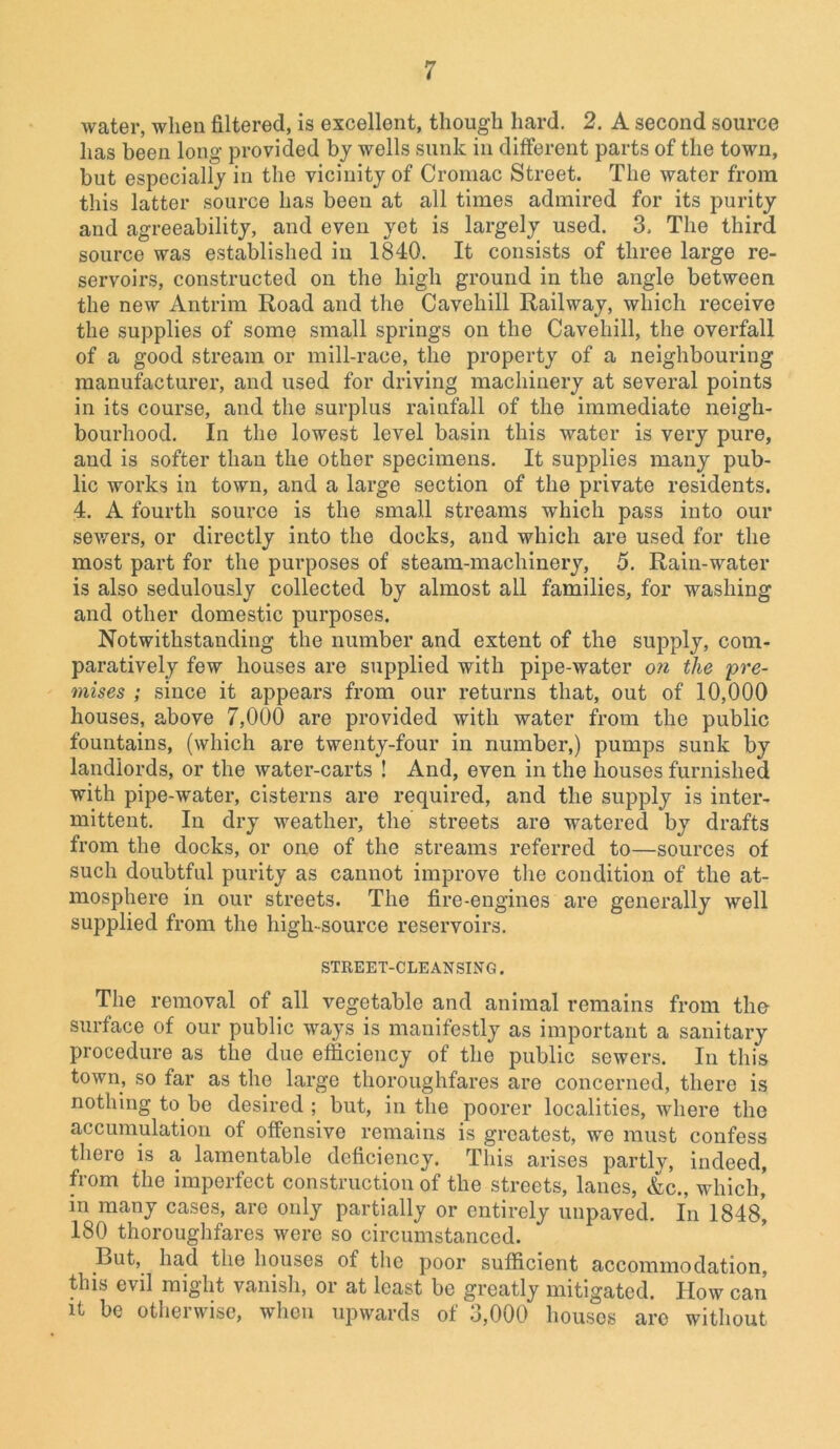 water, when filtered, is excellent, though hard. 2. A second source has been long provided by wells sunk in different parts of the town, but especially in the vicinity of Cromac Street. The water from this latter source has been at all times admired for its purity and agreeability, and even yet is largely used. 3, The third source was established in 1840. It consists of three large re- servoirs, constructed on the high ground in the angle between the new Antrim Road and the Cavehill Railway, which receive the supplies of some small springs on the Cavehill, the overfall of a good stream or mill-race, the property of a neighbouring manufacturer, and used for driving machinery at several points in its course, and the surplus rainfall of the immediate neigh- bourhood. In the lowest level basin this water is very pure, and is softer than the other specimens. It supplies many pub- lic works in town, and a large section of the private residents. 4. A fourth source is the small streams which pass into our sewers, or directly into the docks, and which are used for the most part for the purposes of steam-machinery, 5. Rain-water is also sedulously collected by almost all families, for washing and other domestic purposes. Notwithstanding the number and extent of the supply, com- paratively few houses are supplied with pipe-water on the pre- mises ; since it appears from our returns that, out of 10,000 houses, above 7,000 are provided with water from the public fountains, (which are twenty-four in number,) pumps sunk by landlords, or the water-carts ! And, even in the houses furnished with pipe-water, cisterns are required, and the supply is inter- mittent. In dry weather, the streets are watered by drafts from the docks, or one of the streams referred to—sources of such doubtful purity as cannot improve the condition of the at- mosphere in our streets. The fire-engines are generally well supplied from the high-source reservoirs. STREET-CLEANSING. The removal of all vegetable and animal remains from the surface of our public ways is manifestly as important a sanitary procedure as the due efficiency of the public sewers. In this town, so far as the large thoroughfares are concerned, there is nothing to be desired ; but, in the poorer localities, where the accumulation of offensive remains is greatest, we must confess there is a lamentable deficiency. This arises partly, indeed, from the imperfect construction of the streets, lanes, &c., which, in many cases, are only partially or entirely unpaved. In 1848’ 180 thoroughfares were so circumstanced. But, had the houses of the poor sufficient accommodation, this evil might vanish, or at least be greatly mitigated. How can it be otherwise, when upwards of 3,000 houses arc without