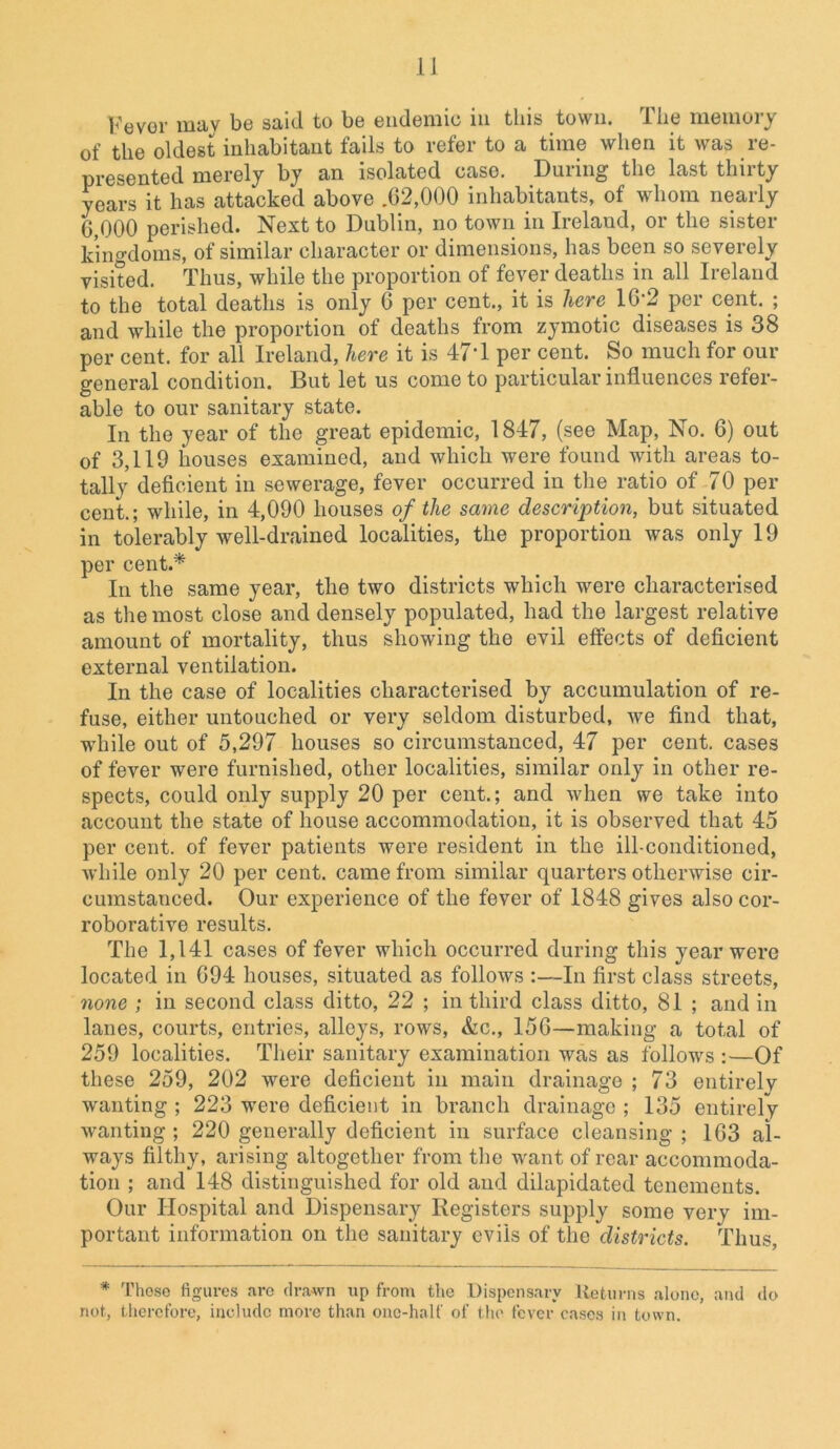 Fever may be said to be endemic in this town. The memory of the oldest inhabitant fails to refer to a time when it was re- presented merely by an isolated case. During the last thirty years it has attacked above .62,000 inhabitants, of whom nearly 6,000 perished. Next to Dublin, no town in Ireland, or the sister kingdoms, of similar character or dimensions, has been so severely visited. Thus, while the proportion of fever deaths in all Ireland to the total deaths is only 6 per cent., it is here: 162 per cent. ; and while the proportion of deaths from zymotic diseases is 38 per cent, for all Ireland, here it is 47‘1 per cent. So much for out- general condition. But let us come to particular influences refer- able to our sanitary state. In the year of the great epidemic, 1847, (see Map, No. 6) out of 3,119 houses examined, and which were found with areas to- tally deficient in sewerage, fever occurred in the ratio of 70 per cent.; while, in 4,090 houses of the same description, but situated in tolerably well-drained localities, the proportion was only 19 per cent.* In the same year, tlie two districts which were characterised as the most close and densely populated, had the largest relative amount of mortality, thus showing the evil effects of deficient external ventilation. In the case of localities characterised by accumulation of re- fuse, either untouched or very seldom disturbed, we find that, while out of 5,297 houses so circumstanced, 47 per cent, cases of fever were furnished, other localities, similar only in other re- spects, could only supply 20 per cent.; and when we take into account the state of house accommodation, it is observed that 45 per cent, of fever patients were resident in the ill-conditioned, while only 20 per cent, came from similar quarters otherwise cir- cumstanced. Our experience of the fever of 1848 gives also cor- roborative results. The 1,141 cases of fever which occurred during this year were located in 694 houses, situated as follows :—In first class streets, none ; in second class ditto, 22 ; in third class ditto, 81 ; and in lanes, courts, entries, alleys, rows, &c., 156—making a total of 259 localities. Their sanitary examination was as follows :—Of these 259, 202 were deficient in main drainage ; 73 entirely wanting ; 223 were deficient in branch drainage ; 135 entirely wanting ; 220 generally deficient in surface cleansing ; 163 al- ways filthy, arising altogether from the want of rear accommoda- tion ; and 148 distinguished for old and dilapidated tenements. Our Hospital and Dispensary Registers supply some very im- portant information on the sanitary evils of the districts. Thus, * Those figures are drawn up from the Dispensary Returns alone, and do not, therefore, include more than one-half of the fever cases in town.