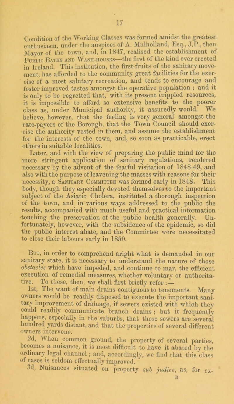 Condition of the Working Classes was formed amidst the greatest enthusiasm, under the auspices of A. Mulholland, Esq., J.P., then Mayor of the town, and, in 1847, realised the establishment of Public Baths and Wasii-iiouses—the first of the kind ever erected in Ireland. This institution, the first-fruits of the sanitary move- ment, has afforded to the community great facilities for the exer- cise of a most salutary recreation, and tends to encourage and foster improved tastes amongst the operative population ; and it is only to be regretted that, with its present crippled resources, it is impossible to afford so extensive benefits to the poorer class as, under Municipal authority, it assuredly would. We believe, however, that the feeling is very general amongst the rate-payers of the Borough, that the Town Council should exer- cise the authority vested in them, and assume the establishment for the interests of the town, and, so soon as practicable, erect others in suitable localities. Later, and with the view of preparing the public mind for the more stringent application of sanitary regulations, rendered necessary by the advent of the fearful visitation of 1848-49, and also with the purpose of leavening the masses with reasons for their necessity, a Sanitary Committee was formed early in 1848. This body, though they especially devoted themselves to the important subject of the Asiatic Cholera, instituted a thorough inspection of the town, and in various ways addressed to the public the results, accompanied with much useful and practical information •touching the preservation of the public health generally. Un- fortunately, however, with the subsidence of the epidemic, so did the public interest abate, and the Committee were necessitated to close their labours early in 1850. But, in order to comprehend aright what is demanded in our sanitary state, it is necessary to understand the nature of those obstacles which have impeded, and continue to mar, the efficient execution of remedial measures, whether voluntary or authorita- tive. To these, then, we shall first briefly refer:— 1st, The want of main drains contiguous to tenements. Many owners would be readily disposed to execute the important sani- tary improvement of drainage, if sewers existed with which they could readily communicate branch drains ; but it frequently happens, especially in the suburbs, that these sewers are several hundred yards distant, and that the properties of several different owuers intervene. 2d, When common ground, the property of several parties, becomes a nuisance, it is most difficult to have it abated by the ordinary legal channel ; and, accordingly, we find that this class of cases is seldom effectuallv improved. 3d, Nuisances situated on property sub judice, as, for ex- B