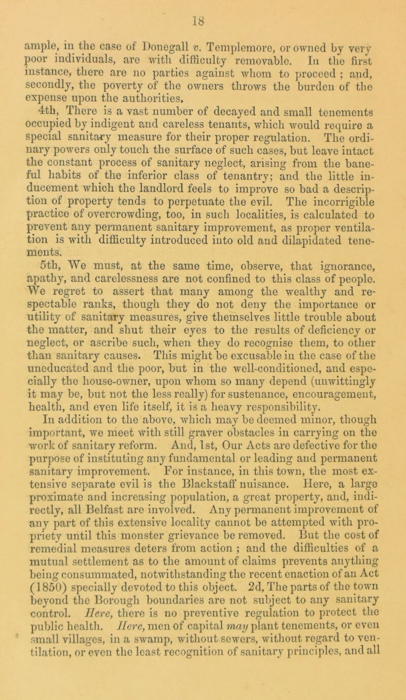 ample, in the case of Donegall v. Templemoro, or owned by very poor individuals, are with difficulty removable. In the first instance, there are no parties against whom to proceed ; and, secondly, the poverty of the owners throws the burden of the expense upon the authorities, 4th, There is a vast number of decayed and small tenements occupied by indigent and careless tenants, which would require a special sanitary measure for their proper regulation. The ordi- nary powers only touch the surface of such cases, but leave intact the constant process of sanitary neglect, arising from the bane- ful habits of the inferior class of tenantry; and the little in- ducement which the landlord feels to improve so bad a descrip- tion of property tends to perpetuate the evil. The incorrigible practice of overcrowding, too, in such localities, is calculated to prevent any permanent sanitary improvement, as proper ventila- tion is with difficulty introduced into old and dilapidated tene- ments. 5th, We must, at the same time, observe, that ignorance, apathy, and carelessness are not confined to this class of people. We regret to assert that many among the wealthy and re- spectable ranks, though they do not deny the importance or utility of sanitary measures, give themselves little trouble about the matter, and shut their eyes to the results of deficiency or neglect, or ascribe such, when they do recognise them, to other than sanitary causes. This might be excusable in the case of the uneducated and the poor, but in the well-conditioned, and espe- cially the house-owner, upon whom so many depend (unwittingly it may be, but not the less really) for sustenance, encouragement, health, and even life itself, it is a heavy responsibility. In addition to the above, which may be deemed minor, though important, we meet with still graver obstacles in carrying on the work of sanitary reform. And, 1st, Our Acts are defective for the purpose of instituting any fundamental or leading and permanent sanitary improvement. For instance, in this town, the most ex- tensive separate evil is the Blackstaff nuisance. Here, a largo proximate and increasing population, a great property, and, indi- rectly, all Belfast are involved. Any permanent improvement of any part of this extensive locality cannot be attempted with pro- priety until this monster grievance be removed. But the cost of remedial measures deters from action ; and the difficulties of a mutual settlement as to the amount of claims prevents anything being consummated, notwithstanding the recent enaction of an Act (1850) specially devoted to this object. 2d, The parts of the town beyond the Borough boundaries are not subject to any sanitary control. Here, there is no preventive regulation to protect the public health. Here, men of capital may plant tenements, or even small villages, in a swamp, without sewers, without regard to ven- tilation, or even the least recognition of sanitary principles, and all