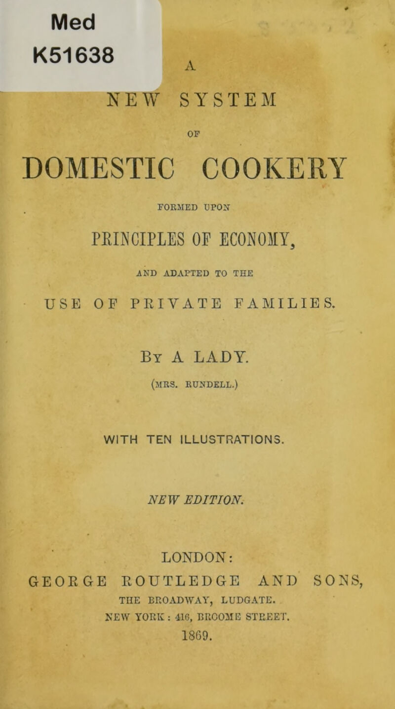 Med K51638 A NEW SYSTEM OF DOMESTIC COOKERY FORMED UPON PRINCIPLES OP ECONOMY, AND ADAPTED TO THE USE OF PRIVATE FAMILIES. By A LADY. (MRS. RUNDELL.) WITH TEN ILLUSTRATIONS. NEW EDITION. LONDON: GEORGE ROUTLEDGE AND SONS THE BROADWAY, LUDGATE. NEW YORK: 41G, BROOME STREET. 1869.