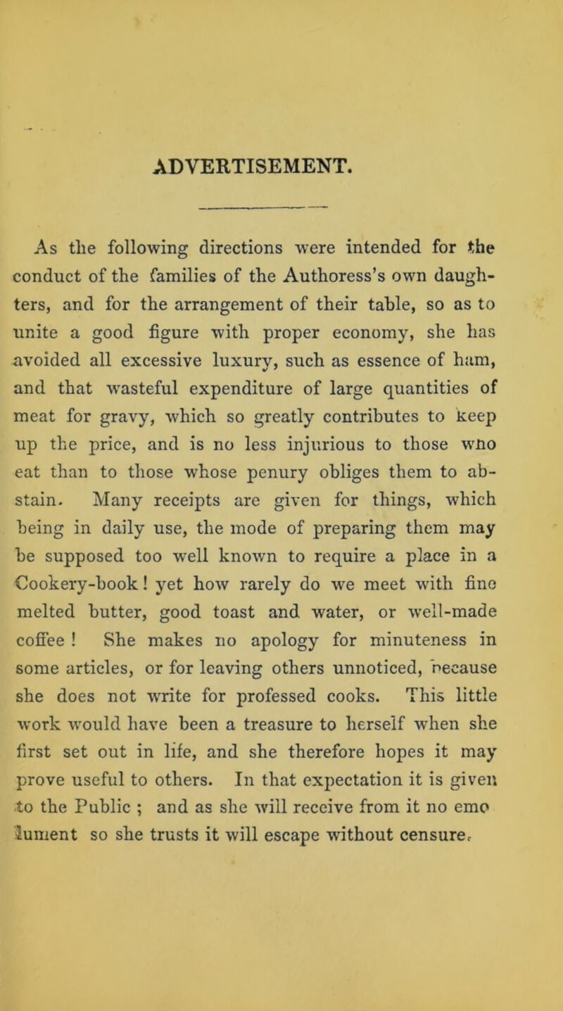 ADVERTISEMENT. As the following directions were intended for the conduct of the families of the Authoress’s own daugh- ters, and for the arrangement of their table, so as to unite a good figure with proper economy, she has avoided all excessive luxury, such as essence of ham, and that wasteful expenditure of large quantities of meat for gravy, which so greatly contributes to xeep up the price, and is no less injurious to those wno eat than to those whose penury obliges them to ab- stain. Many receipts are given for things, which being in daily use, the mode of preparing them may be supposed too well known to require a place in a Cookery-book! yet how rarely do we meet with fine melted butter, good toast and water, or well-made coffee ! She makes no apology for minuteness in some articles, or for leaving others unnoticed, because she does not wrrite for professed cooks. This little work w'ould have been a treasure to herself when she first set out in life, and she therefore hopes it may prove useful to others. In that expectation it is given to the Public ; and as she will receive from it no emo lument so she trusts it will escape without censure.