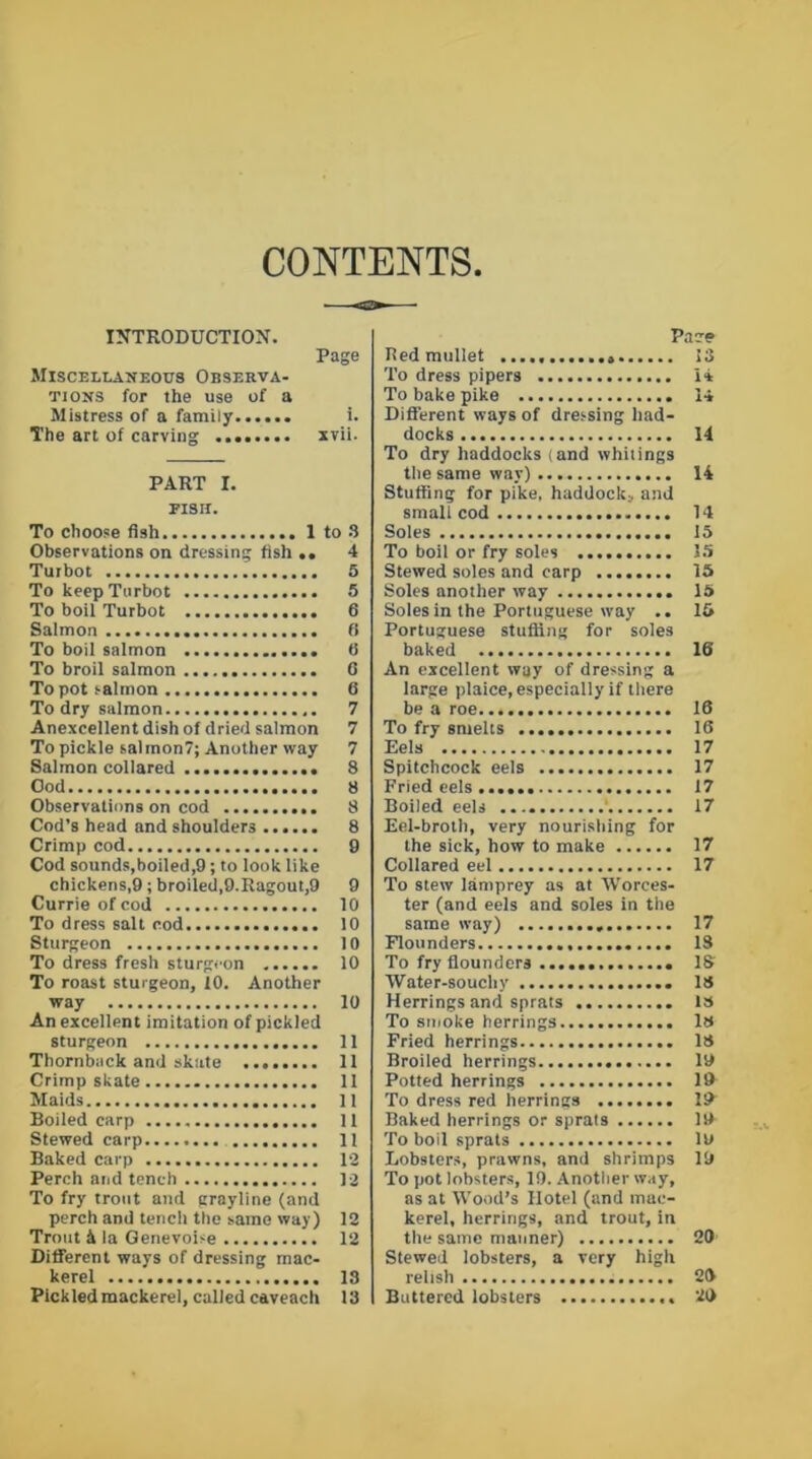CONTENTS INTRODUCTION. Page Miscellaneous Observa- tions for the use of a Mistress of a family i. The art of carving xvii. PART I. PISII. To choose fish 1 to 3 Observations on dressing fish .. 4 Tuibot 5 To keep Turbot 5 To boil Turbot 6 Salmon fi To boil salmon 0 To broil salmon 0 To pot salmon 6 To dry salmon 7 Anexcellent dish of dried salmon 7 To pickle salmon?; Another way 7 Salmon collared 8 Ood 8 Observations on cod 8 Cod’s head and shoulders 8 Crimp cod 9 Cod sounds,boiled,9; to look like chickens,9 ; broiled,9.Ragout,9 9 Currie of cod 10 To dress salt cod 10 Sturgeon 10 To dress fresh sturgeon 10 To roast sturgeon, 10. Another way 10 An excellent imitation of pickled sturgeon 11 Thornback and skate 11 Crimp skate 11 Maids 11 Boiled carp 11 Stewed carp 11 Baked carp 12 Perch and tench 12 To fry trout and grayline (and perch and tencli the same way) 12 Trout k la Genevoise 12 Different ways of dressing mac- kerel 13 Pickled mackerel, called caveach 13 Pace Bed mullet 13 To dress pipers 14 To bake pike 14 Different ways of dressing had- docks 14 To dry haddocks (and whitings the same way) 14 Stuffing for pike, haddock;, and small cod 14 Soles 13 To boil or fry soles 15 Stewed soles and carp 15 Soles another way 15 Soles in the Portuguese way .. 15 Portuguese stuffing for soles baked 16 An excellent way of dressing a large plaice, especially if there be a roe 16 To fry smelts 16 Eels 17 Spitchcock eels 17 Fried eels 17 Boiled eels ' 17 Eel-broth, very nourishing for the sick, how to make 17 Collared eel 17 To stew lamprey as at Worces- ter (and eels and soles in the same way) 17 Flounders 13 To fry flounders IS Water-souchy 18 Herrings and sprats is To smoke herrings IS Fried herrings 13 Broiled herrings 19 Potted herrings 19 To dress red herrings 19 Baked herrings or sprats 19 To boil sprats 19 Lobsters, prawns, and shrimps 19 To pot lobsters, 19. Another way, as at Wood’s Hotel (and mac- kerel, herrings, and trout, in the same manner) 20 Stewed lobsters, a very high relish 20 Buttered lobsters 20
