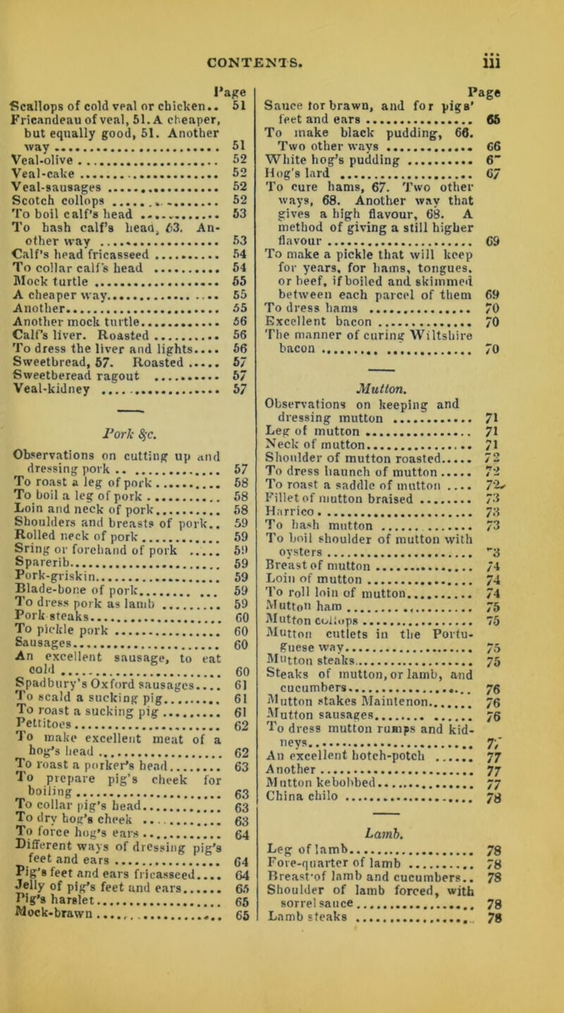 Page Scallops of cold veal or chicken.. 51 Fricandeau of veal, 51. A cheaper, but equally good, 51. Another way 51 Veal-olive 52 Veal-cake 52 Veal-sausages 52 Scotch collops . 52 To boil calf’s head 63 To hash calf’s head, 63. An- other way 53 Calf’s head fricasseed 54 To collar calf's head 54 Mock turtle 55 A cheaper way 55 Another 55 Another mock turtle 56 Calf’s liver. Roasted 56 To dress the liver and lights.... 66 Sweetbread, 57. Roasted..... 57 Sweetberead ragout 67 Veal-kidney 57 I’ork 4-c. Observations on cutting up and dressing pork 57 To roast a leg of pork 68 To boil a leg of pork 58 Loin and neck of pork 58 Shoulders and breasts of pork.. 59 Rolled neck of pork 59 Sring or forehand of pork ..... 59 Sparerib 59 Pork-griskin 59 Blade-bone of pork 59 To dress pork as lamb 69 Pork steaks GO To pickle pork 60 Sausages 60 An excellent sausage, to eat cold 60 Spadbury’s Oxford sausages.... 61 To scald a sucking pig 61 To roast a sucking pig 61 Pettitoes 62 To make excellent meat of a ^ hog’s head 62 To roast a porker’s head 63 To prepare pig’s cheek for boiling 63 To collar pig’s head 63 To dry hoe’s cheek 63 To force hog’s ears 64 Different ways of dressing pig’s feet and ears 64 Pig's feet and ears fricasseed.... G4 Jelly of pig’s feet and ears 65 Pig’s harslet 65 Mock-brawn...., 65 Page Sauce tor brawn, and for pigs’ feet and ears 65 To make black pudding, 66. Two other ways G6 White hog’s pudding 6 Hog's lard 67 To cure hams, 67. Two other ways, 68. Another way that gives a high flavour, 68. A method of giving a still higher flavour 69 To make a pickle that will keep for years, for liams, tongues, or beef, if boiled and skimmed between each parcel of them 69 To dress hams 70 Excellent bacon 70 The manner of curing Wiltshire bacon 70 Mutton. Observations on keeping and dressing mutton Leg of mutton Neck of mutton Shoulder of mutton roasted To dress haunch of mutton To roast a saddle of mutton .... Fillet of mutton braised Harrico To hash mutton To boil slioulder of mutton with oysters Breast of mutton Loin of mutton To roll loin of mutton M uttoii ham Mutton coibips Mutton cutlets in the Portu- guese way Mutton steaks Steaks of mutton, or lamb, and cucumbers Mutton stakes Maintenon Mutton sausages To dress mutton rumps and kid- neys An excellent hotch-potch Another Mutton kebobbed China chilo 71 71 71 72 72 72* 73 73 73 3 74 74 74 75 75 75 75 76 76 76 t; 77 77 77 78 Lamb. Leg of lamb 78 Fore-quarter of lamb 78 Breasfof lamb and cucumbers.. 78 Shoulder of lamb forced, with sorrel sauce 78 Lamb steaks 78
