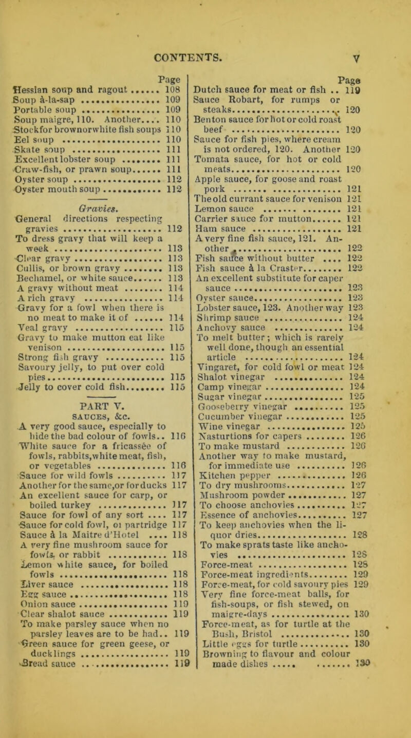Page Hessian soup and ragout 108 Soup k-la-sap 109 Portable soup 109 Soup maigre, 110. Another.... 110 Stoekfor brownorwhite fish soups 110 Eel soup 110 Skate soup Ill Excellent lobster soup Ill •Craw-fish, or prawn soup Ill Oyster soup 112 Oyster mouth soup 112 Qravies. General directions respecting gravies 112 To dress gravy that will keep a week 113 dear gravy 113 Cullis, or brown gravy 113 Bechamel, or white sauce 113 A gravy without meat 114 A rich gravy 114 Gravy for a fowl when there is no meat to make it of 114 Veal gravy 115 Gravy to make mutton eat like venison 115 Strong fish gravy 115 Savoury jelly, to put over cold pies 115 Jelly to cover cold fish 115 PART V. SAUCES, &C. A very good sauce, especially to hide the bad colour of fowls.. 116 White sauce for a fricassfee of fowls, rabbits,white meat, fish, or vegetables 116 Sauce for wild fowls 117 Another for thosamc,or for ducks 117 An excellent sauce for carp, or boiled turkey 117 Sauce for fowl of any sort .... 117 Sauce for cold fowl, oi partridge 117 Sauce & la Maitre d’Hotel .... 118 A very fine mushroom sauce for fowls, or rabbit 118 Lemon white sauce, for boiled fowls 118 Liver sauce 118 Egg sauce 118 Onion sauce 119 Clear shalot sauce 119 To make parsley sauce when no parsley leaves are to be had.. 119 Green sauce for green geese, or ducklings 119 -Bread sauce .. 119 Page Dutch sauce for meat or fish .. 119 Sauce Robart, for rumps or steaks v 120 Benton sauce for hot or cold roast beef 120 Sauce for fish pies, where cream is not ordered, 120. Another 120 Tomata sauce, for hot or cold meats 120 Apple sauce, for goose and roast pork 121 The old currant sauce for venison 121 Lemon sauce 121 Carrier sauce for mutton 121 Ham sauce 121 Avery fine fish sauce, 121. An- other ^ 122 Pish sauce without butter .... 122 Fish sauce 4 la Craster 122 An excellent substitute for caper sauce 123 Oyster sauce 123 Lobster sauce, 123. Another way 123 Shrimp sauce 124 Anchovy sauce 124 To melt butter; which is rarely well done, though an essential article 124 Vingaret, for cold fowl or meat 124 Shalot vinegar 124 Camp vinegar 124 Sugar vinegar 125 Gooseberry vinegar 125 Cucumber vinegar 125 Wine vinegar 125 Nasturtions for capers 126 To make mustard 126 Another way to make mustard, for immediate use 126 Kitchen pepper 126 To dry mushrooms 127 Mushroom powder 127 To choose anchovies 127 Essence of anchovies 127 To keep anchovies when the li- quor dries 128 To make sprats taste like ancho- vies 12$ Force-meat 12S Force-meat ingredients 129 Force-meat, for cold savoury pies 129 Very fine force-meat balls, for fish-soups, or fish stewed, on maigre-days 130 Force-meat, as for turtle at the Bush, Bristol 130 Little eggs for turtle 130 Browning to flavour and colour made dishes ISO