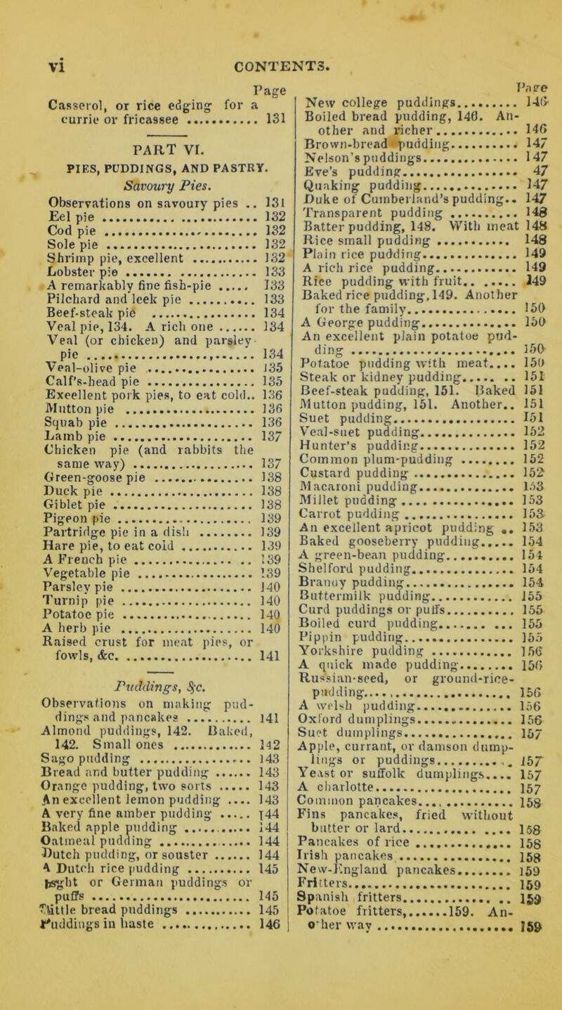 Page Casserol, or rice edging for a currie or fricassee 131 PART VI. PIES, PUDDINGS, AND PASTRY. Savoury Pies. Observations on savoury pies .. 131 Eel pie 132 Cod pie 132 Sole pie 132 Shrimp pie, excellent 132 Lobster pie 133 A remarkably fine fish-pie 133 Pilchard and leek pic 133 Beef-steak pie 134 Veal pie, 134. A rich one 134 Veal (or chicken) and parsley pie 134 Veal-olive pie 135 Calf’s-head pie 135 Excellent pork pies, to eat cold.. 136 Mutton pie 136 Squab pie 136 Lamb pie 137 Chicken pie (and rabbits the same way) 137 Green-goose pie 138 Duck pie 138 Giblet pie . 138 Pigeon pie 139 Partridge pie in a dish 139 Hare pie, to eat cold 139 A French pie 139 Vegetable pie 139 Parsley pie 140 Turnip pie 140 Potatoe pie 140 A herb pie 140 Raised crust for meat pies, or fowls, &c 141 Puddings, §c. Observations on making pud- dings and pancakes 141 Almond puddings, 142. Baked, 142. Small ones 142 Sago pudding 143 Bread and butter pudding 143 Orange pudding, two sorts 143 An excellent lemon pudding .... 143 A very fine amber pudding j44 Baked apple pudding 144 Oatmeal pudding 144 Butch pudding, or souster 144 A Dutch rice pudding 145 fesgbt or German puddings or puifs 145 ftittle bread puddings 145 t'uddings in haste 146 Pace New college puddings 14(> Boiled bread pudding, 140. An- other and richer 146 Brown-bread -'pudding 147 Nelson's puddings 147 Eve’s pudding 47 Quaking pudding 147 Duke ol Cumberland’s pudding.. 147 Transparent pudding 148 Batter pudding, 148. With meat 148 Rice small pudding 148 Plain rice pudding 149 A rich rice pudding 149 Rice pudding with fruit 149 Baked rice pudding, 149. Another for the family 150 A George pudding 150 An excellent plain potatoe pud- ding 150 Potatoe pudding with meat.... 159 Steak or kidney pudding 151 Beef-steak pudding, 151. Baked 151 Mutton pudding, 151. Another.. 151 Suet pudding 151 Veal-suet pudding 152 Hunter’s pudding 152 Common plum-pudding 152 Custard pudding 152 Macaroni pudding 153 Millet pudding 153 Carrot pudding 153 An excellent apricot pudding .. 153 Baked gooseberry pudding 154 A green-bean pudding 154 Shelford pudding 154 Branuy pudding 154 Buttermilk pudding 155 Curd puddings or puffs 155 Boiled curd pudding 155 Pippin pudding 155 Yorkshire pudding 156 A quick made pudding 156 Russian-seed, or ground-rice- p adding 156 A welsh pudding 156 Oxford dumplings 156 Suet dumplings 157 Apple, currant, or damson dump- Yeast or Suffolk dumplings.... 157 A charlotte 157 Common pancakes 153 Fins pancakes, fried without butter or lard 158 Pancakes of rice 153 Irish pancakes 153 New-Kngland pancakes 159 Fritters 159 Spanish fritters 159 Potatoe fritters, 159. An- o'her way 159