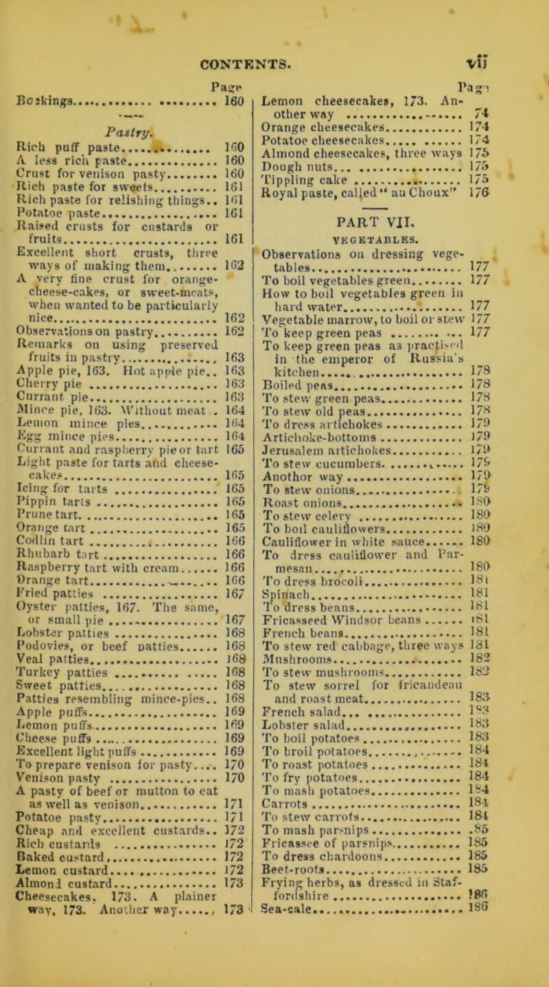 Page Boskings 160 Pastry. Rich puff paste 100 A less rich paste 160 Crust for venison pasty 160 Rich paste for sweets 161 Rich paste for relishing things.. 161 Potatoe paste 161 Raised crusts for custards or fruits 161 Excellent short crusts, three ways of making them 162 A very tine crust for orange- cheese-cakes, or sweet-meats, when wanted to be particularly nice 162 Observations on pastry 162 Remarks on using preserved fruits in pastry 163 Apple pie, 163. Hot apple pie.. 163 Cherry pie 163 Currant pie 163 Mince pie, 163. Without meat . 164 Lemon mince pies 164 Egg mince pies 1G4 Currant and raspberry pie or tart 165 Light paste for tarts and cheese- cakes 165 Icing for tarts 165 Pippin tarls 165 Prune tart 165 Orange tart 165 Codlin tart < 166 Rhubarb tart 166 Raspberry tart with cream 166 Orange tart 1G6 Pried patties 167 Oyster patties, 167. The same, or small pie 167 Lobster patties 168 Podovies, or beef Datties 168 Veal patties J 68 Turkey patties 168 Sweet patties 168 Patties resembling mince-pies.. 168 Apple puffs 169 Lemon puffs 169 Cheese puffs 169 Excellent light puffs 169 To prepare venison for pasty.... 170 Venison pasty 170 A pasty of beef or mutton to cat as well as venison 171 Potatoe pasty 171 Cheap and excellent custards.. 172 Rich custards 172 Baked custard 172 Lemon custard.... 172 Almond custard 173 Cheesecakes. 173. A plainer way, 173. Another way 173' Pa gi Lemon cheesecakes, 173. An- other way 74 Orange cheesecakes 174 Potatoe cheesecakes 174 Almond cheesecakes, three ways 175 Dough nuts 175 Tippling cake 175 Royal paste, caljed“ au Clioux-’ 176 PART VII. VEGETABLES. Observations on dressing vege- tables 177 To boil vegetables green 177 How to boil vegetables green in hard water 177 Vegetable marrow, to boil or stew 177 To keep green peas 177 To keep green peas as practised in the emperor of Russia’s kitchen 1® Boiled peas 178 To stew green peas 178 To stew old peas 178 To dress artichokes 179 Artichoke-bottoms 179 Jerusalem artichokes 17S> To stew cucumbers 179 Anothor way I/O To stew onions 175) Roast onions. ISO To stew celery 180 To boil cauliflowers 180 Cauliflower in white sauce 180 To dress cauliflower and Par- mesan...., 180 To dress broeoli 18l Spinach 181 To dress beans 181 Fricasseed Windsor beans iSl French beans 181 To stew red cabbage, three ways 131 Mushrooms 182 To stew mushrooms 182 To stew sorrel for frieandeau and roast meat 183 French salad 183 Lobster salad 183 To boil potatoes 183 To broil potatoes 184 To roast potatoes 184 To fry potatoes 184 To mash potatoes 134 Carrots 184 To stew carrots 184 To mash parsnips 85 Fricassee of parsnips 185 To dress ebardoons 185 Beet-roots 185 Frying herbs, as dressed in Staf- fordshire 186 Sea-cale ISO