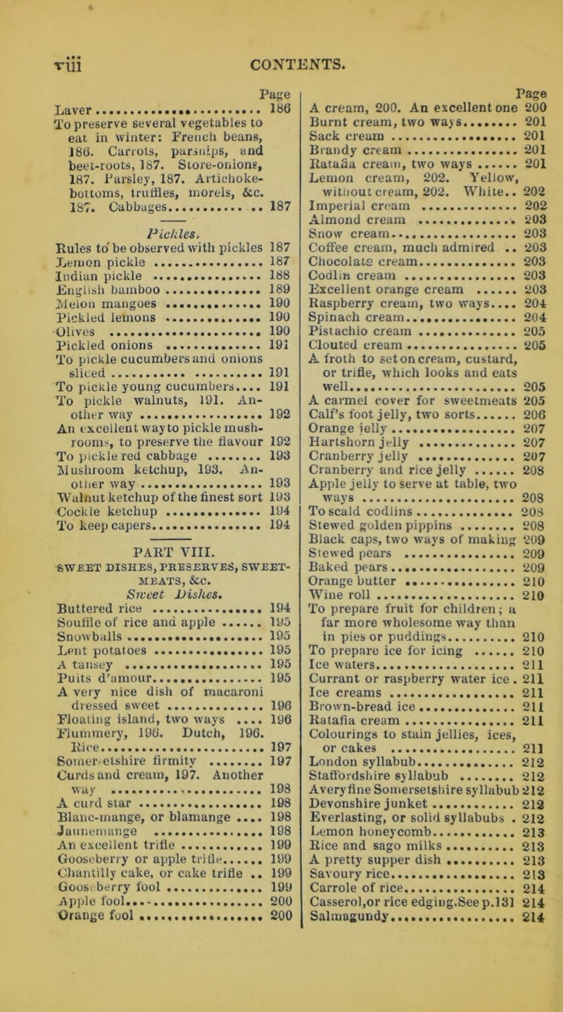 Page Laver 186 To preserve several vegetables to eat in winter: French beans, 180. Carrots, parsnips, and beet-roots, 187. Store-onions, 187. Parsley, 187. Artichoke- bottoms, truffles, morels, &c. 187. Cabbages .. 187 Pickles. Rules to'be observed with pickles 187 Lemon pickle 187 Indian pickle 188 English bamboo 189 IVlelon mangoes 190 Pickled lemons 190 Olives 190 Pickled onions 191 To pickle cucumbers and onions sliced 191 To pickle young cucumbers.... 191 To pickle walnuts, 191. An- other way 192 An excellent way to pickle mush- rooms, to preserve the flavour 192 To pickle red cabbage 193 Mushroom ketchup, 193. An- other way 193 Walnut ketchup of the finest sort 193 Cockle ketchup 194 To keep capers 194 PART VIII. SWEET DISHES, PRESERVES, SWEET- MEATS, &C. Sweet Dishes. Buttered rice 194 Souffle of rice and apple 190 Snowballs .................... 190 Lent potatoes 190 A tansey 195 Puits d’amour 195 A very nice dish of macaroni dressed sweet 196 Floating island, two ways .... 196 Flummery, 196. Dutch, 196. Rice...’ 197 Somersetshire firmitv 197 Curds and cream, 197. Another way 198 A curd star 198 Blane-mange, or blamange .... 198 Jaunemange 198 An excellent trifle 199 Gooseberry or apple trifle 199 Chantilly cake, or cake trifle .. 199 Gooseberry fool 199 Apple fool 200 Orange fool 200 Page A cream, 200. An excellent one 200 Burnt cream, two ways 201 Sack cream 201 Brandy cream 201 Ratafia cream, two ways 201 Lemon cream, 202. Yellow, without cream, 202. White.. 202 Imperial cream 202 Almond cream 203 Snow cream 203 Coffee cream, much admired .. 203 Chocolate cream 203 Codlm cream 203 Excellent orange cream 203 Raspberry cream, two ways.... 204 Spinach cream 204 Pistachio cream 205 Clouted cream 205 A froth to set on cream, custard, or trifle, which looks and eats well 205 A carmel cover for sweetmeats 205 Calf’s foot jelly, two sorts 206 Orange ielly 207 Hartshorn jelly 207 Cranberry jelly 207 Cranberry and rice jelly 208 Apple jelly to serve at table, two ways 203 To scald codlins 208 Stewed golden pippins 208 Black caps, two ways of making 209 Stewed pears 209 Baked pears 209 Orange butter 210 Wine roll 210 To prepare fruit for children; a far more wholesome way than in pies or puddings 210 To prepare ice for icing 210 Ice waters 211 Currant or raspberry water ice. 211 Ice creams 211 Brown-bread ice 211 Ratafia cream 211 Colourings to stain jellies, ices, or cakes 211 London syllabub 212 Staffordshire syllabub 212 Averyfine Somersetshire syllabub 212 Devonshire junket 212 Everlasting, or solid syllabubs . 212 Lemon honeycomb 213 Rice and sago milks 213 A pretty supper dish 213 Savoury rice... 213 Carrole of rice 214 Casserol,or rice edging.See p.181 214 Salmagundy 214
