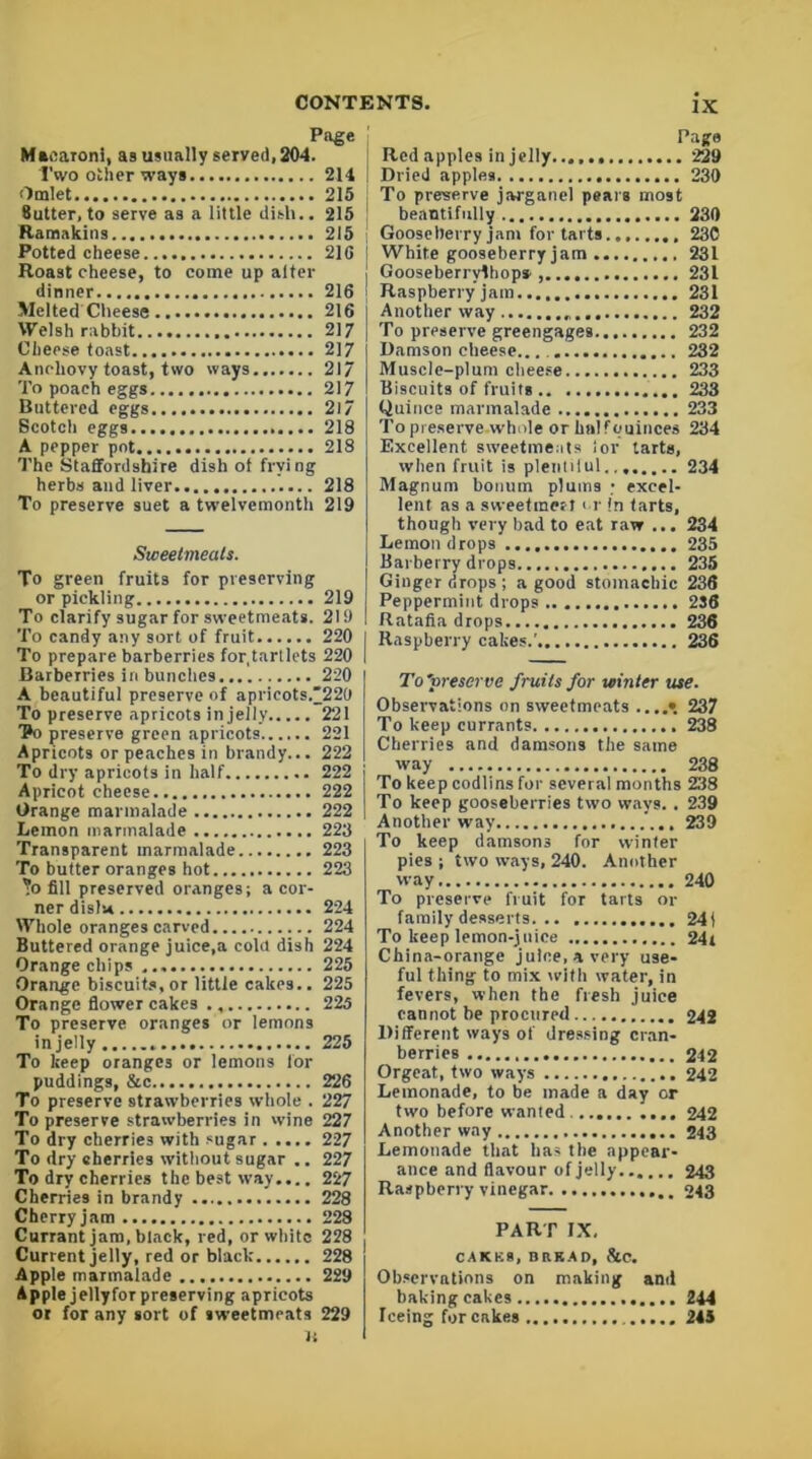 Page Macaroni, as usually served, 204. Two other ways 214 Omlet.. 215 Sutter, to serve as a little dish.. 215 Ramakins 215 Potted cheese 216 Roast cheese, to come up alter dinner.... 216 Melted Cheese 216 Welsh rabbit 217 Cheese toast 217 Anchovy toast, two ways 217 To poach eggs 217 Buttered eggs 2l7 Bcotch eggs 218 A pepper pot 218 The Staffordshire dish ot frying herbs and liver 218 To preserve suet a twelvemonth 219 Sweetmeats. To green fruits for preserving or pickling 219 To clarify sugar for sweetmeats. 219 To candy any sort of fruit 220 To prepare barberries for,tartlets 220 Barberries in bunches 220 A beautiful preserve of apricots/220 To preserve apricots in jelly 221 Vo preserve green apricots 221 Apricots or peaches in brandy... 222 To dry apricots in half 222 Apricot cheese 222 Orange marmalade 222 Lemon marmalade 223 Transparent marmalade 223 To butter oranges hot 223 ?o fill preserved oranges; a cor- ner dislu 224 Whole oranges carved 224 Buttered orange juice,a cola dish 224 Orange chips 225 Orange biscuits,or little cakes.. 225 Orange flower cakes 225 To preserve oranges or lemons in jelly 225 To keep oranges or lemons for puddings, &c 226 To preserve strawberries whole . 227 To preserve strawberries in wine 227 To dry cherries with sugar 227 To dry sherries without sugar .. 227 To dry cherries the best way.... 227 Cherries in brandy 228 Cherry jam 228 Currant jam, black, red, or white 228 Current jelly, red or black 228 Apple marmalade 229 Apple jellyfor preserving apricots or for any sort of sweetmeats 229 Page Red apples in jelly 229 Dried apples 230 To preserve jargancl pears most beautifully 230 Gooseberry jam for tarts 230 White gooseberry jam 231 Gooseberrylhop* 231 Raspberry jam 231 Another way 232 To preserve greengages 232 Damson cheese... 232 Muscle-plum cheese 233 Biscuits of fruits 233 Quince marmalade 233 To preserve whole or halfouinces 234 Excellent sweetmeats lor tarts, when fruit is plentiful.,. 234 Magnum bonum plums • excel- lent as a sweetinert i r In tarts, though very bad to eat raw ... 234 Lemon drops 235 Barberry drops 235 Ginger drops ; a good stomachic 236 Peppermint drops 2S6 Ratafia drops 236 Raspberry cakes.' 236 To'vreserve fruits for winter use. Observations on sweetmeats ....» 237 To keep currants 238 Cherries and damsons the same way 238 To keep codlins for several months 238 To keep gooseberries two ways. . 239 Another way 239 To keep damsons for winter pies ; two ways, 240. Another way 240 To preserve fruit for tarts or family desserts 24( To keep lemon-juice 24» China-orange juice, a very use- ful thing to mix with water, in fevers, when the fresh juice cannot be procured 242 Different ways of dressing cran- berries 242 Orgeat, two ways 242 Lemonade, to be made a day or two before wanted. 242 Another way 243 Lemonade that has the appear- ance and flavour of jelly 243 Raspberry vinegar 243 PART IX, CAKK8, BRKAD, &C. Observations on making and baking cakes 244 Iceing for cakes 245
