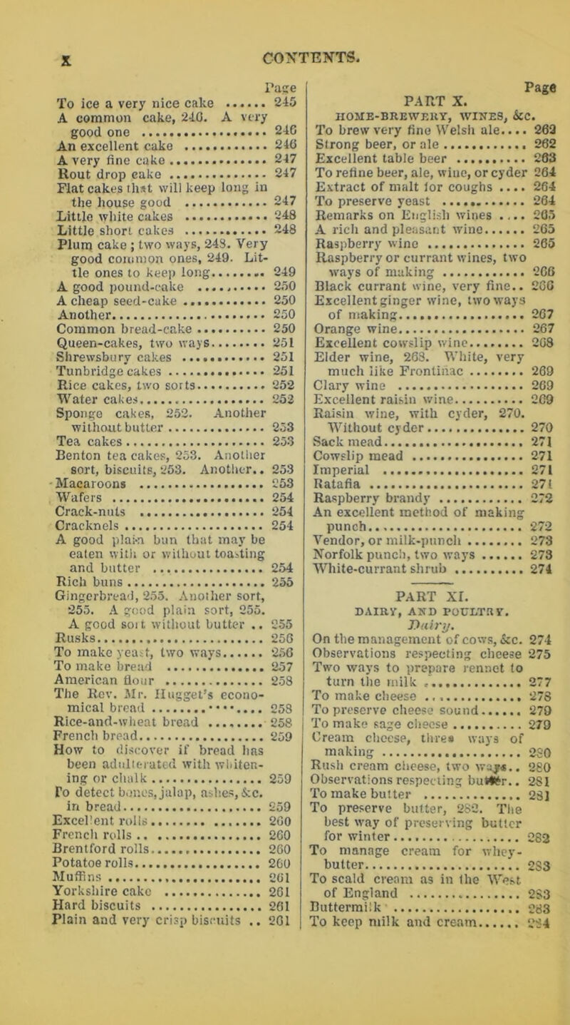 Page To ice a very nice cake 245 A common cake, 240. A very good one 246 An excellent cake 246 Avery fine cake 247 Rout drop cake 247 Flat cakes that will keep long in the house good 247 Little white cukes 248 Little short cakes 248 Plum cake ; two ways, 248. Very good common ones, 249. Lit- tle ones to keep long 249 A good pound-cake 250 A cheap seed-cake 250 Another 250 Common bread-cake 250 Queen-cakes, two ways 251 Shrewsbury cakes 251 Tunbridge cakes 251 Rice cakes, two sorts 252 Water cakes 252 Sponge cakes, 252. Another without butter 253 Tea cakes 253 Benton tea cakes, 253. Another sort, biscuits, 253. Another.. 253 Macaroons 253 Wafers 254 Crack-nuts 254 Cracknels 254 A good plaki bun that may be eaten with or without toasting and butter 254 Rich buns 255 Gingerbread, 255. Another sort, 255. A good plain sort, 255. A good soit without butter .. 255 Rusks 256 To make yeast, two ways 256 To make bread . 257 American flour 258 The Rev. Mr. Hugget’s econo- mical bread ••••.... 258 Rice-and-wheat bread ........ 258 French bread 259 How to discover if bread has been adulterated with whiten- ing or chalk 259 To detect bones, jalap, ashes, &c. in bread 259 Excellent rolls 200 French rolls 260 Brentford rolls 260 Potatoe rolls 260 Muffins 261 Yorkshire cake 261 Hard biscuits 261 Plain and very crisp biscuits .. 201 Page PART X. HOME-BREWERY, WINES, &C. To brew very fine Welsh ale.... 262 Strong beer, or ale 262 Excellent table beer 283 To refine beer, ale, wine, or cyder 264 Extract of malt lor coughs .... 264 To preserve yeast 264 Remarks on English wines .... 205 A rich and pleasant wine 265 Raspberry wine 265 Raspberry or currant wines, two ways of making 266 Black currant wine, very fine.. 260 Excellent ginger wine, two ways of making 267 Orange wine 267 Excellent cowslip wine 268 Elder wine, 268. White, very much like Frontinac 269 Clary wine 269 Excellent raisiu wine 269 Raisin wine, with cyder, 270. Without cyder 270 Sack mead 271 Cowslip mead 271 Imperial 271 Ratafia 271 Raspberry brandy 272 An excellent method of making punch 272 Vendor, or milk-punch 273 Norfolk punch, two ways 273 White-currant shrub 274 PART XI. DAIRY, AND POULTBY. T)tiiry. On the management of cows, &c. 274 Observations respecting clicese 275 Two ways to prepare rennet to turn the milk 277 To make cheese 278 To preserve cheese sound 279 To make sage cheese 279 Cream cheese, three ways of making 280 Rush cream cheese, two way*.. 280 Observations respecting but#r.. 281 To make butter 281 To preserve butter, 282. The best way of preserving butter for winter 282 To manage cream for whey- butter 2S3 To scald cream as in the West of England 283 Buttermilk 283 To keep milk and cream 234