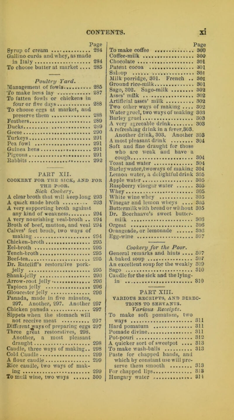 Page Syrup of cream 284 Gallino curds and whey, as made in Italy 284 To choose butter at market .... 285 Poultry Yard. ■Management of fowls 285 To make hens lay 287 To fatten fowls or chickens in four or five days 288 To choose eggs at market, and preserve them 288 Feathers 289 Ducks 289 Geese 290 Turkeys 291 Pea fowl 291 Guinea hens 291 Pigeons 291 Babbits 292 PABT XII. COOKERY FOR THE SICK, AND FOR THE POOR. Sick Cookery. A clear broth that will keep long 293 A quick made broth 293 A very supporting brotli against any kind of weakness 294 A very nourishing veal-broth .. 294 Broth of beef, mutton, and veal 294 Calves’ feet broth, two ways of making 294 Chicken-broth 295 Eel-broth 295 Tench-broth 295 Beef-tea 295 Dr. Batcliff’s restorative pork- jelly 295 Shank-jelly 298 Arrow-root jelly 290 Tapioca jelly 296 Gloucester jelly 290 Panada, made in five minutes, 297. Another, 297. Another 297 Chicken panada 297 Sippets when tiie stomach will not receive meat 297 Diffcrent^vays of preparing eggs 297 Three great restoratives, 298. Another, a most pleasant draught 298 Caudle, three ways of making.. 298 Cold Caudle 299 A flour caudle 299 Bice caudle, two ways of mak- ing 299 To mull wine, two ways 300 Page To make coffee 300 Coffee-milk 800 Chocolate 301 Patent cocoa 301 Saluop 301 Milk porridge, 301. French .. 301 Ground rice-milk 301 Sago, 302. Sago-milk 302 Asses’ milk 302 Artificial asses’ milk 302 Two other ways of making .... 802 Water gruel, two ways of making 303 Barley gruel 303 A very agreeable drink 303 A refreshing diink in a fever,303. Another drink, 803. Another 303 A most pleasant drink 304 Soft and fine draught for those who are weak and have a cough 304 Toast and water 304 Barleywater,twoways of making 304 Lemon water, a delightful drink S05 Apple water 305 Raspberry vinegar water 305 Whey 305 White wine whey 305 Vinegar and lemon wheys .... 305 Buttermilkwith bread or wiihout 305 Dr. Boerhaavo’s sweet butter- milk 306 Orgeat 306 Orangeade, or lemonade ...... 303 Egg-wine 307 Cookery for the Poor. General remarks and hiuts .... 807 A baked soup 807 An excellent soup for tbe weakly 309 Sago 310 Caudle for the sick and the lying- in 810 PART XIII. VARIOUS RECEIPTS, AND DIREC- TIONS TO SERVANTS. Various Receipts. To make soft pomatum, two ways 311 Hard pomatum 311 Pomade divine 311 Pot-pouri 312 A quicker sort of sweetpot .... 313 To make wash-balls 313 Paste for chapped hands, and which by constant use will pre- serve them smooth 313 For chapped lips 313 Hungary water - 3H
