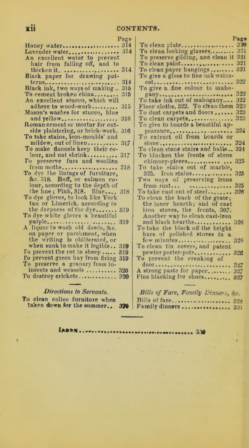 Page Honey water 314 Lavender water 314 An excellent water to prevent hair from falling off, and to thicken it 314 Black paper for drawing pat- terns 314 Black ink, two ways of making.. 313 To cement broken china 315 An excellent stucco, which will adhere to wood-work 315 Mason’s washes for stucco, blue and yellow 316 Homan cement or mortar for out- side plaistering, or brick-work. 316 To take stains, iron-moulds' and mildew, out of linen 317 To make flannels keep their co- lour, and not shrink 317 To preserve furs and woollen from moths 318 To dye the linings of furniture, &e. 318. Buff, or salmon co- lour, according to the depth of the hue ; Pink, 318. Blue.... 318 To dye gloves, to look like York tau or Limerick, according to the deepness of the dye 319 To dye white gloves a beautiful purple 319 A liquor to wash old deeds, &c. on paper or parchment, when the writing is obliterated, or when sunk to make it legible.. 319 l'o prevent the rot in sheep 319 l'o prevent green hay from firing 319 To preserve a granary from in- insects and weasels 320 To destroy crickets 320 Directions to Servants. To clean calico furniture when taken down for the summer.. 320 Page To clean plate 329 To clean looking glasses 321 To preserve gilding, and clean it 32i To clean paint... 321 To clean paper hangings 321 To give a gloss to fine oak wains- cot 322 To give a fine colour to maho- gany 322 To take ink out of mahogany.... 322 Floor1 cloths, 322. To clean them 323 To dust carpets and floors 323 To clean carpets 323 To give to boards a beautiful ap- pearance 324 To extract oil from boards or stone 324 To clean stone stairs and halls... 324 To blacken the fronts of stone chimney-pieces 325 To take stains out of marble, 325. Iron stains 325 Two ways of preserving irons from rust 325 To take rust out of steel 326 To clean the back of the grate; the inner hearth; and of cast iron stoves, the fronts, 307. Another way to clean cast-iron and black hearths 326 To take the black off the bright bars of polished stoves in a few minutes.. 326 To clean tin covers, and patent pewter porter-pots 326 To preveut the creaking of door 3-27 A strong paste for paper 327 Fine blacking for shoes 327 Bills of Fare, Familj; Dinners, %c. Bills of fare 328 Family dinners 331 Imhk