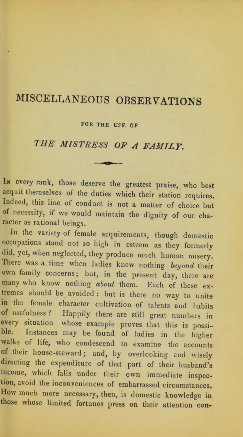 MISCELLANEOUS OBSERVATIONS for the use, of THE MISTRESS OF A FAMILY. In every rank, those deserve the greatest praise, who best acquit themselves of the duties which their station requires. Indeed, this line of conduct is not a matter of choice but of necessity, if we would maintain the dignity of our cha- racier as rational beings. In the variety of female acquirements, though domestic occupations stand not so high in esteem as they formerly did, yet, when neglected, they produce much human misery. There was a time when ladies knew nothing beyond their own family concerns; but, in the present day, there are many who know nothing about them. Each of these ex- tremes should be avoided : but is there no way to unite in the female character cultivation of talents and habits of usefulness ? Happily there are still great numbers in every situation whose example proves that this is possi- ble. Instances may be found of ladies in the higher walks of life, who condescend to examine the accounts of their house-steward; and, by overlooking and wisely directing the expenditure of that part of their husband’s income, which falls under their own immediate inspec- tion, avoid the inconveniences of embarrassed circumstances. How much more necessary, then, is domestic knowledge in those whose limited fortunes press on their attention con-