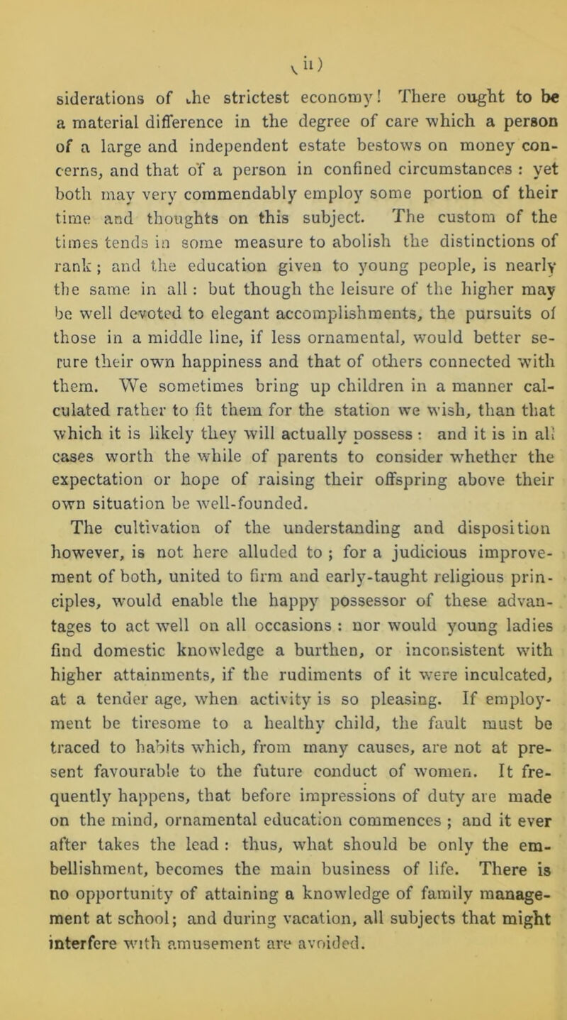 viO siderations of the strictest economy! There ought to be a material difference in the degree of care which a person of a large and independent estate bestows on money con- cerns, and that o'f a person in confined circumstances : yet both may very commendably employ some portion of their time and thoughts on this subject. The custom of the times tends in some measure to abolish the distinctions of rank ; and the education given to young people, is nearly the same in all: but though the leisure of the higher may be well devoted to elegant accomplishments, the pursuits ol those in a middle line, if less ornamental, would better se- cure their own happiness and that of others connected with them. We sometimes bring up children in a manner cal- culated rather to fit them for the station we wish, than that which it is likely they will actually possess: and it is in all cases worth the while of parents to consider -whether the expectation or hope of raising their offspring above their own situation be -well-founded. The cultivation of the understanding and disposition however, is not here alluded to ; for a judicious improve- ment of both, united to firm and early-taught religious prin- ciples, w-ould enable the happy possessor of these advan- tages to act well on all occasions : nor wrould young ladies find domestic knowledge a burthen, or inconsistent with higher attainments, if the rudiments of it were inculcated, at a tender age, when activity is so pleasing. If employ- ment be tiresome to a healthy child, the fault must be traced to habits which, from man)'- causes, are not at pre- sent favourable to the future conduct of women. It fre- quently happens, that before impressions of duty are made on the mind, ornamental education commences ; and it ever after takes the lead : thus, what should be only the em- bellishment, becomes the main business of life. There is no opportunity of attaining a knowledge of family manage- ment at school; and during vacation, all subjects that might interfere with amusement are avoided.