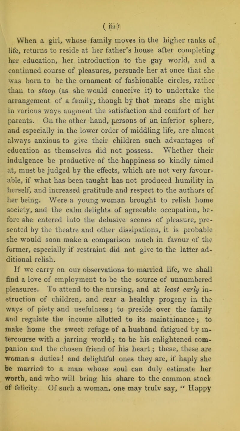 life, returns to reside at her father’s house after completing her education, her introduction to the gay world, and a continued course of pleasures, persuade her at once that she was born to be the ornament of fashionable circles, rather than to stoop (as she would conceive it) to undertake the arrangement of a family, though by that means she might in various ways augment the satisfaction and comfort of her parents. On the other hand, persons of an inferior sphere, and especially in the lower order of middling life, are almost always anxious to give their children such advantages of education as themselves did not possess. Whether their indulgence be productive of the happiness so kindly aimed at, must be judged by the effects, which are not very favour- able, if what has been taught has not produced humility in herself, and increased gratitude and respect to the authors of her being. Were a young woman brought to relish home society, and the calm delights of agreeable occupation, be- fore she entered into the delusive scenes of pleasure, pre- sented by the theatre and other dissipations, it is probable she would soon make a comparison much in favour of the former, especially if restraint did not give to the latter ad- ditional relish. If we carry on our observations to married life, we shall find a love of employment to be the source of unnumbered pleasures. To attend to the nursing, and at least early in- struction of children, and rear a healthy progeny in the ways of piety and usefulness; to preside over the family and regulate the income allotted to its maintainance ; to make home the sweet refuge of a husband fatigued by in- tercourse with a jarring world; to be his enlightened com- panion and the chosen friend of his heart; these, these are woman s duties ! and delightful ones they are, if haply she be married to a man whose soul can duly estimate her worth, and who will bring his share to the common stock of felicity. Of such a woman, one may trulv say,  Happy
