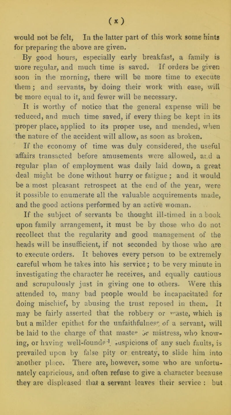 would not be felt, In the latter part of this work some hints for preparing the above are given. By good hours, especially early breakfast, a family is more regular, and much time is saved. If orders be given soon in the morning, there will be more time to execute them; and servants, by doing their work with ease, will be more equal to it, and fewer will be necessary. It is worthy of notice that the general expense will be reduced, and much time saved, if every thing be kept in its proper place, applied to its proper use, and mended, when the nature of the accident will allow, as soon as broken. If the economy of time was duly considered, the useful affairs transacted before amusements were allowed, ar.d a regular plan of employment was daily laid down, a great deal might be done without hurry or fatigue ; and it would be a most pleasant retrospect at the end of the year, were it possible to enumerate all the valuable acquirements made, and the good actions performed by an active woman. If the subject of servants be thought ill-timed in a book upon family arrangement, it must be by those who do not recollect that the regularity and good management of the heads will be insufficient, if not seconded by those who are to execute orders. It behoves every person to be extremely careful whom he takes into his service; to be very minute in investigating the character he receives, and equally cautious and scrupulously just in giving one to others. Were this attended to, many bad people would be incapacitated for doing mischief, by abusing the trust reposed in them. It may be fairly asserted that the robbery or ”-aste, which is but a milder epithet for the unfaithfulness of a servant, will be laid to the charge of that maste’’ mistress, who know- ing, or having well-founde'1. suspicions of any such faults, is prevailed upon by false pity or entreaty, to slide him into another place. There are, however, some who are unfortu- nately capricious, and often refuse to give a character because they are displeased that a servant leaves their service : but