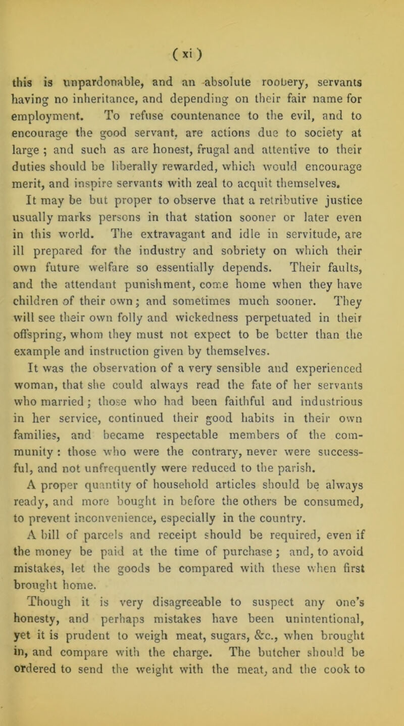 this is unpardonable, and an -absolute roobery, servants having no inheritance, and depending on their fair name for employment. To refuse countenance to the evil, and to encourage the good servant, are actions due to society at large ; and such as are honest, frugal and attentive to their duties should be liberally rewarded, which would encourage merit, and inspire servants with zeal to acquit themselves. It may be but proper to observe that a retributive justice usually marks persons in that station sooner or later even in this world. The extravagant and idle in servitude, are ill prepared for the industry and sobriety on which their own future welfare so essentially depends. Their faults, and the attendant punishment, come home when they have children of their own; and sometimes much sooner. They will see their own folly and wickedness perpetuated in their offspring, whom they must not expect to be better than the example and instruction given by themselves. It was the observation of a very sensible and experienced woman, that she could always read the fate of her servants who married ; those who had been faithful and industrious in her service, continued their good habits in their own families, and became respectable members of the com- munity : those who were the contrary, never were success- ful, and not unfrequently were reduced to the parish. A proper quantity of household articles should be always ready, and more bought in before the others be consumed, to prevent inconvenience, especially in the country. A bill of parcels and receipt should be required, even if the money be paid at the time of purchase ; and, to avoid mistakes, let the goods be compared with these when first brought home. Though it is very disagreeable to suspect any one’s honesty, and perhaps mistakes have been unintentional, yet it is prudent to weigh meat, sugars, &c., when brought in, and compare with the charge. The butcher should be ordered to send the weight with the meat, and the cook to