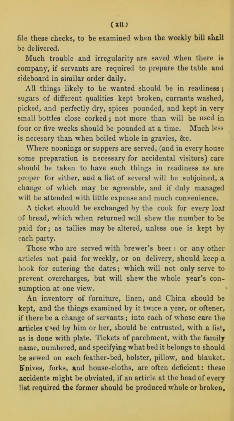 (xin file these checks, to be examined when the weekly bill shall be delivered. Much trouble and irregularity are saved \tThen there is company, if servants are required to prepare the table and sideboard in similar order daily. All things likely to be wanted should be in readiness ; sugars of different qualities kept broken, currants washed, picked, and perfectly dry, spices pounded, and kept in very small bottles close corked; not more than will be used in four or five weeks should be pounded at a time. Much less is necesary than when boiled whole in gravies, &c. Where noonings or suppers are served, (and in every house some preparation is necessary for accidental visitors) care should be taken to have such things in readiness as are proper for either, and a list of several will be subjoined, a change of which may be agreeable, and if duly managed will be attended with little expense and much convenience. A ticket should be exchanged by the cook for every loaf of bread, which when returned will shew the number to be paid for; as tallies may be altered, unless one is kept by each party. Those who are served with brewer’s beer : or any other articles not paid for weekly, or on delivery, should keep a book for entering the dates; which will not only serve to prevent overcharges, but will shew the whole year’s con- sumption at one view. An inventory of furniture, linen, and China should be kept, and the things examined by it twice a year, or oftener, if there be a change of servants; into each of whose care the articles irsed by him or her, should be entrusted, with a list, as is done with plate. Tickets of parchment, with the family name, numbered, and specifying what bed it belongs to should be sewed on each feather-bed, bolster, pillow, and blanket. Knives, forks, and house-cloths, are often deficient: these accidents might be obviated, if an article at the head of every list required the former should be produced whole or broken.