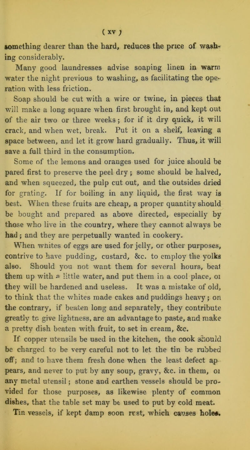 something dearer than the hard, reduces the price of wash- ing considerably. Many good laundresses advise soaping linen in warm water the night previous to washing, as facilitating the ope- ration with less friction. Soap should be cut with a wire or twine, in pieces that will make a long square when first brought in, and kept out of the air two or three weeks; for if it dry quick, it will crack, and when wet, break. Put it on a shelf, leaving a space between, and let it grow hard gradually. Thus, it will save a full third in the consumption. Some of the lemons and oranges used for juice should be pared first to preserve the peel dry ; some should be halved, and when squeezed, the pulp cut out, and the outsides dried for grating. If for boiling in any liquid, the first way is best. When these fruits are cheap, a proper quantity should be bought and prepared as above directed, especially by those who live in the country, where they cannot always be had; and they are perpetually wanted in cookery. When wnites of eggs are used for jelly, or other purposes, contrive to have pudding, custard, &c. to employ the yolks also. Should you not want them for several hours, beat them up with a little water, and put them in a cool place, 01 they will be hardened and useless. It was a mistake of old, to think that the whites made cakes and puddings heavy; on the contrary, if beaten long and separately, they contribute greatly tc. give lightness, are an advantage to paste, and make a pretty dish beaten with fruit, to set in cream, &c. If copper utensils be used in the kitchen, the cook should be charged to be very careful not to let the tin be rubbed off; and to have them fresh done when the least defect ap pears, and never to put by any soup, gravy, &c. in them, 01 any metal utensil; stone and earthen vessels should be pro- vided for those purposes, as likewise plenty of common dishes, that the table set may be used to put by cold meat. Tin vessels, if kept damp soon rest, which causes hole*.