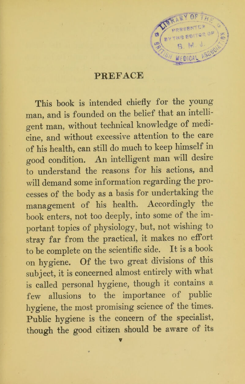 PREFACE *lf Dion's.11' This book is intended chiefly for the young man, and is founded on the belief that an intelli- gent man, without technical knowledge of medi- cine, and without excessive attention to the care of his health, can still do much to keep himself in good condition. An intelligent man will desire to understand the reasons for his actions, and will demand some information regarding the pro- cesses of the body as a basis for undertaking the management of his health. Accordingly the book enters, not too deeply, into some of the im- portant topics of physiology, but, not wishing to stray far from the practical, it makes no effort to be complete on the scientific side. It is a book on hygiene. Of the two great divisions of this subject, it is concerned almost entirely with what is called personal hygiene, though it contains a few allusions to the importance of public hygiene, the most promising science of the times. Public hygiene is the concern of the specialist, though the good citizen should be aware of its