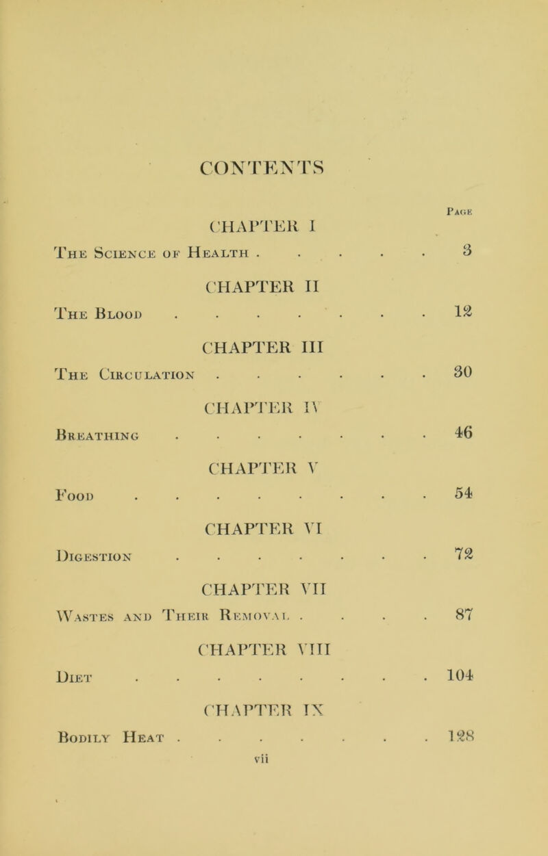 CONTENTS Page CHAPTER I The Science of Health ..... 3 CHAPTER II The Blood ....... 1^ CHAPTER III The Circulation ...... 30 CHAPTER I\ Breathing ....... 46 CHAPTER V Food ........ 54 CHAPTER VI Digestion . • • • • • -72 CHAPTER VII Wastes and Their Removal .... 87 CHAPTER VIII Diet ........ 104 CHAPTER IX Bodily Heat . . . . . . .128