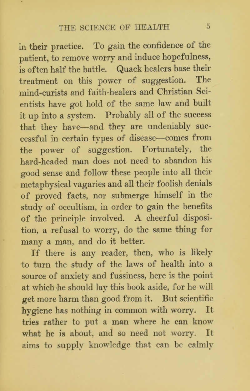 in their practice. To gain the confidence of the patient, to remove worry and induce hopefulness, is often half the battle. Quack healers base their treatment on this power of suggestion. The mind-curists and faith-healers and Christian Sci- entists have got hold of the same law and built it up into a system. Probably all of the success that they have—and they are undeniably suc- cessful in certain types of disease—comes from the power of suggestion. Fortunately, the hard-headed man does not need to abandon his good sense and follow these people into all their metaphysical vagaries and all their foolish denials of proved facts, nor submerge himself in the study of occultism, in order to gain the benefits of the principle involved. A cheerful disposi- tion, a refusal to worry, do the same thing for many a man, and do it better. If there is any reader, then, who is likely to turn the study of the laws of health into a source of anxiety and fussiness, here is the point at which he should lay this book aside, for be will get more harm than good from it. But scientific hygiene has nothing in common with worry. It tries rather to put a man where he can know what he is about, and so need not worry. It aims to supply knowledge that can be calmly