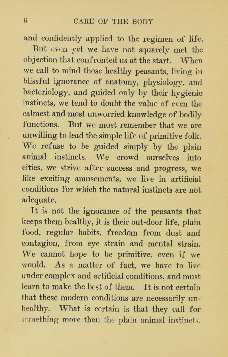 and confidently applied to the regimen of life. But even yet we have not squarely met the objection that confronted us at the start. When we call to mind those healthy peasants, living in blissful ignorance of anatomy, physiology, and bacteriology, and guided only by their hygienic instincts, we tend to doubt the value of even the calmest and most unworried knowledge of bodily functions. But we must remember that we are unwilling to lead the simple life of primitive folk. We refuse to be guided simply by the plain animal instincts. W e crowd ourselves into cities, we strive after success and progress, we like exciting amusements, we live in artificial conditions for which the natural instincts are not adequate. It is not the ignorance of the peasants that keeps them healthy, it is their out-door life, plain food, regular habits, freedom from dust and contagion, from eye strain and mental strain. We cannot hope to be primitive, even if we would. As a matter of fact, we have to live under complex and artificial conditions, and must learn to make the best of them. It is not certain that these modern conditions are necessarily un- healthy. What is certain is that they call for something more than the plain animal instincts.